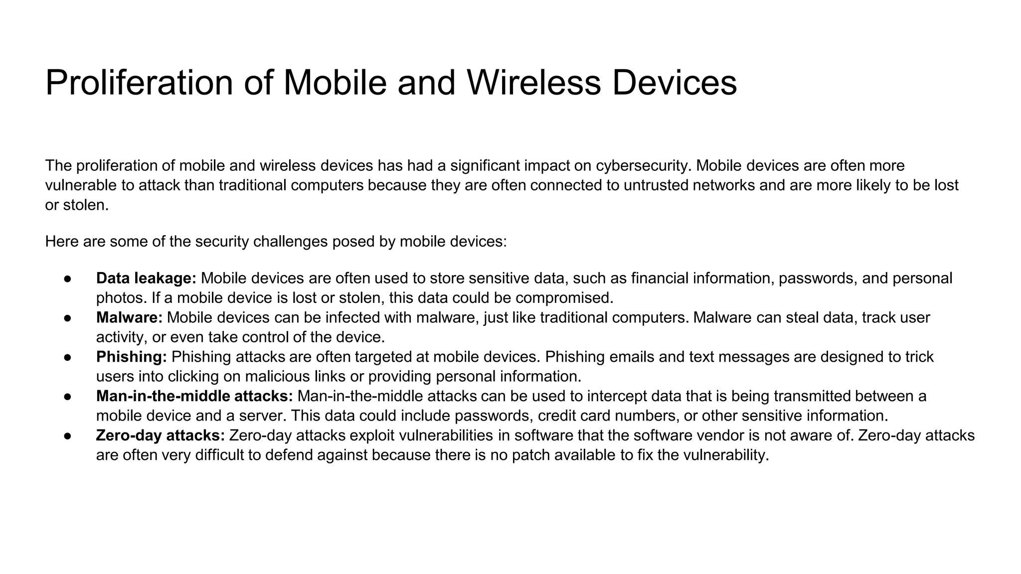 Proliferation of Mobile and Wireless Devices
The proliferation of mobile and wireless devices has had a significant impact on cybersecurity. Mobile devices are often more
vulnerable to attack than traditional computers because they are often connected to untrusted networks and are more likely to be lost
or stolen.
Here are some of the security challenges posed by mobile devices:
● Data leakage: Mobile devices are often used to store sensitive data, such as financial information, passwords, and personal
photos. If a mobile device is lost or stolen, this data could be compromised.
● Malware: Mobile devices can be infected with malware, just like traditional computers. Malware can steal data, track user
activity, or even take control of the device.
● Phishing: Phishing attacks are often targeted at mobile devices. Phishing emails and text messages are designed to trick
users into clicking on malicious links or providing personal information.
● Man-in-the-middle attacks: Man-in-the-middle attacks can be used to intercept data that is being transmitted between a
mobile device and a server. This data could include passwords, credit card numbers, or other sensitive information.
● Zero-day attacks: Zero-day attacks exploit vulnerabilities in software that the software vendor is not aware of. Zero-day attacks
are often very difficult to defend against because there is no patch available to fix the vulnerability.
 