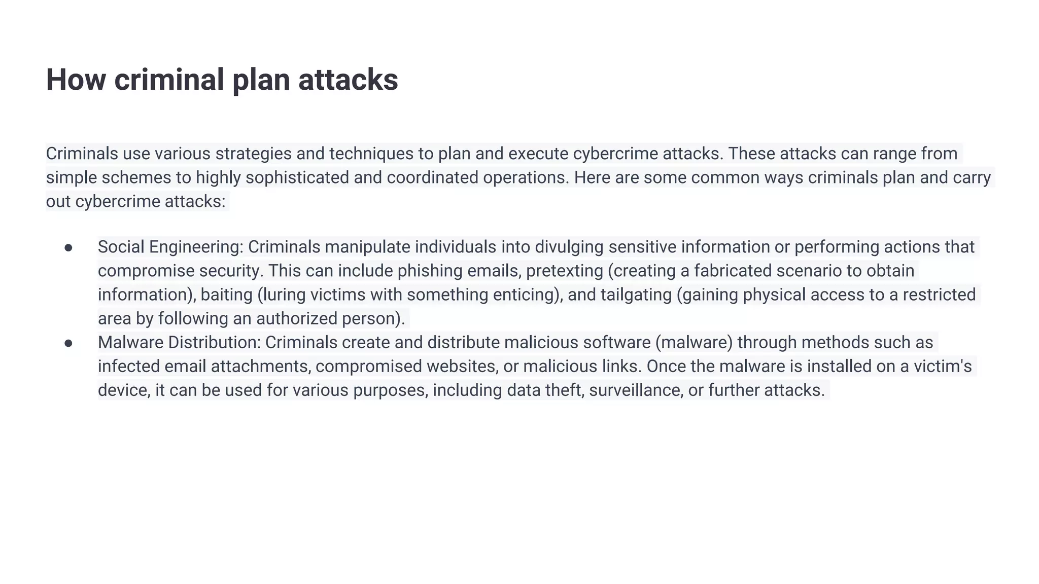 How criminal plan attacks
Criminals use various strategies and techniques to plan and execute cybercrime attacks. These attacks can range from
simple schemes to highly sophisticated and coordinated operations. Here are some common ways criminals plan and carry
out cybercrime attacks:
● Social Engineering: Criminals manipulate individuals into divulging sensitive information or performing actions that
compromise security. This can include phishing emails, pretexting (creating a fabricated scenario to obtain
information), baiting (luring victims with something enticing), and tailgating (gaining physical access to a restricted
area by following an authorized person).
● Malware Distribution: Criminals create and distribute malicious software (malware) through methods such as
infected email attachments, compromised websites, or malicious links. Once the malware is installed on a victim's
device, it can be used for various purposes, including data theft, surveillance, or further attacks.
 