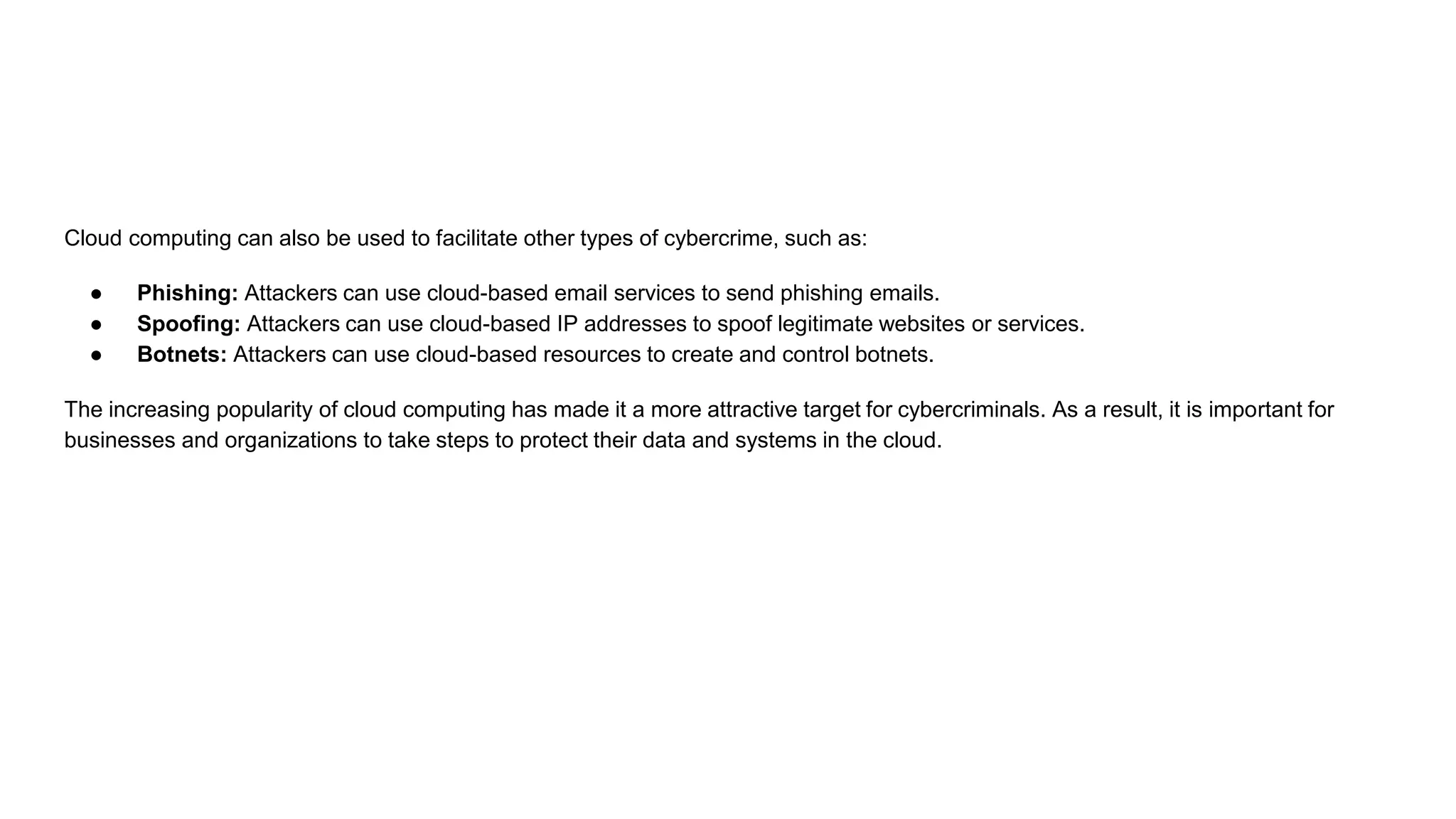 Cloud computing can also be used to facilitate other types of cybercrime, such as:
● Phishing: Attackers can use cloud-based email services to send phishing emails.
● Spoofing: Attackers can use cloud-based IP addresses to spoof legitimate websites or services.
● Botnets: Attackers can use cloud-based resources to create and control botnets.
The increasing popularity of cloud computing has made it a more attractive target for cybercriminals. As a result, it is important for
businesses and organizations to take steps to protect their data and systems in the cloud.
 