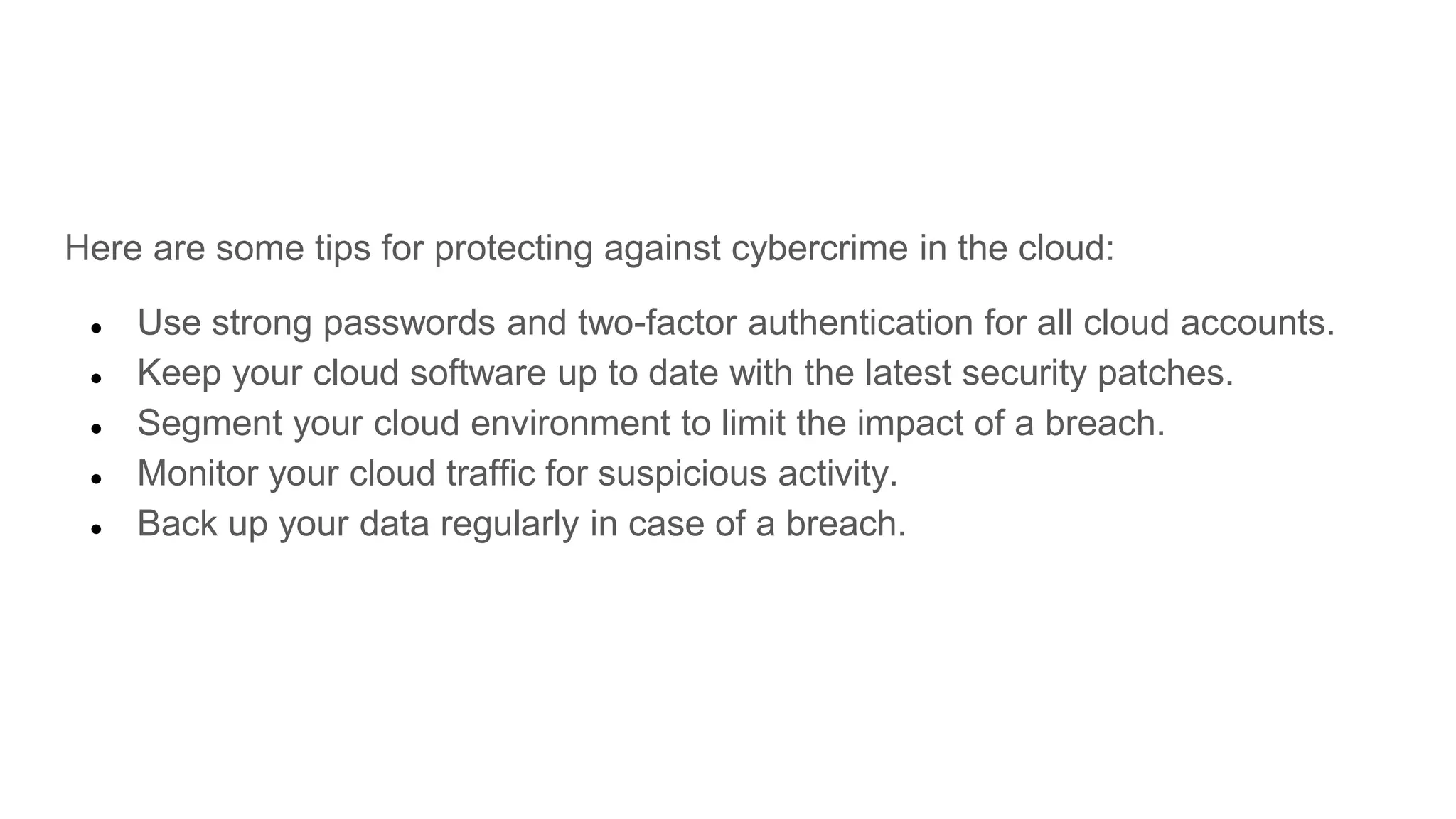 Here are some tips for protecting against cybercrime in the cloud:
● Use strong passwords and two-factor authentication for all cloud accounts.
● Keep your cloud software up to date with the latest security patches.
● Segment your cloud environment to limit the impact of a breach.
● Monitor your cloud traffic for suspicious activity.
● Back up your data regularly in case of a breach.
 