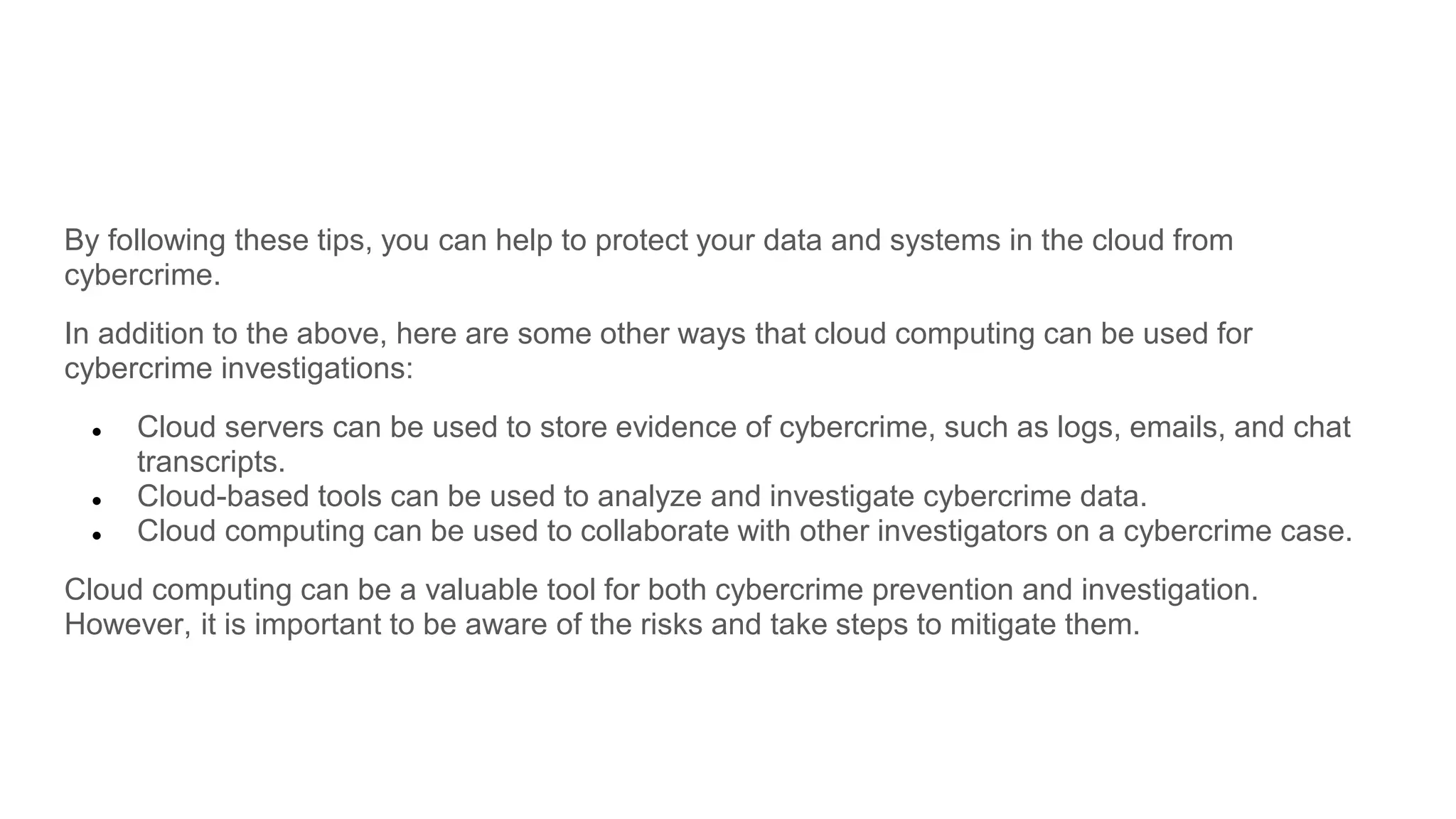By following these tips, you can help to protect your data and systems in the cloud from
cybercrime.
In addition to the above, here are some other ways that cloud computing can be used for
cybercrime investigations:
● Cloud servers can be used to store evidence of cybercrime, such as logs, emails, and chat
transcripts.
● Cloud-based tools can be used to analyze and investigate cybercrime data.
● Cloud computing can be used to collaborate with other investigators on a cybercrime case.
Cloud computing can be a valuable tool for both cybercrime prevention and investigation.
However, it is important to be aware of the risks and take steps to mitigate them.
 
