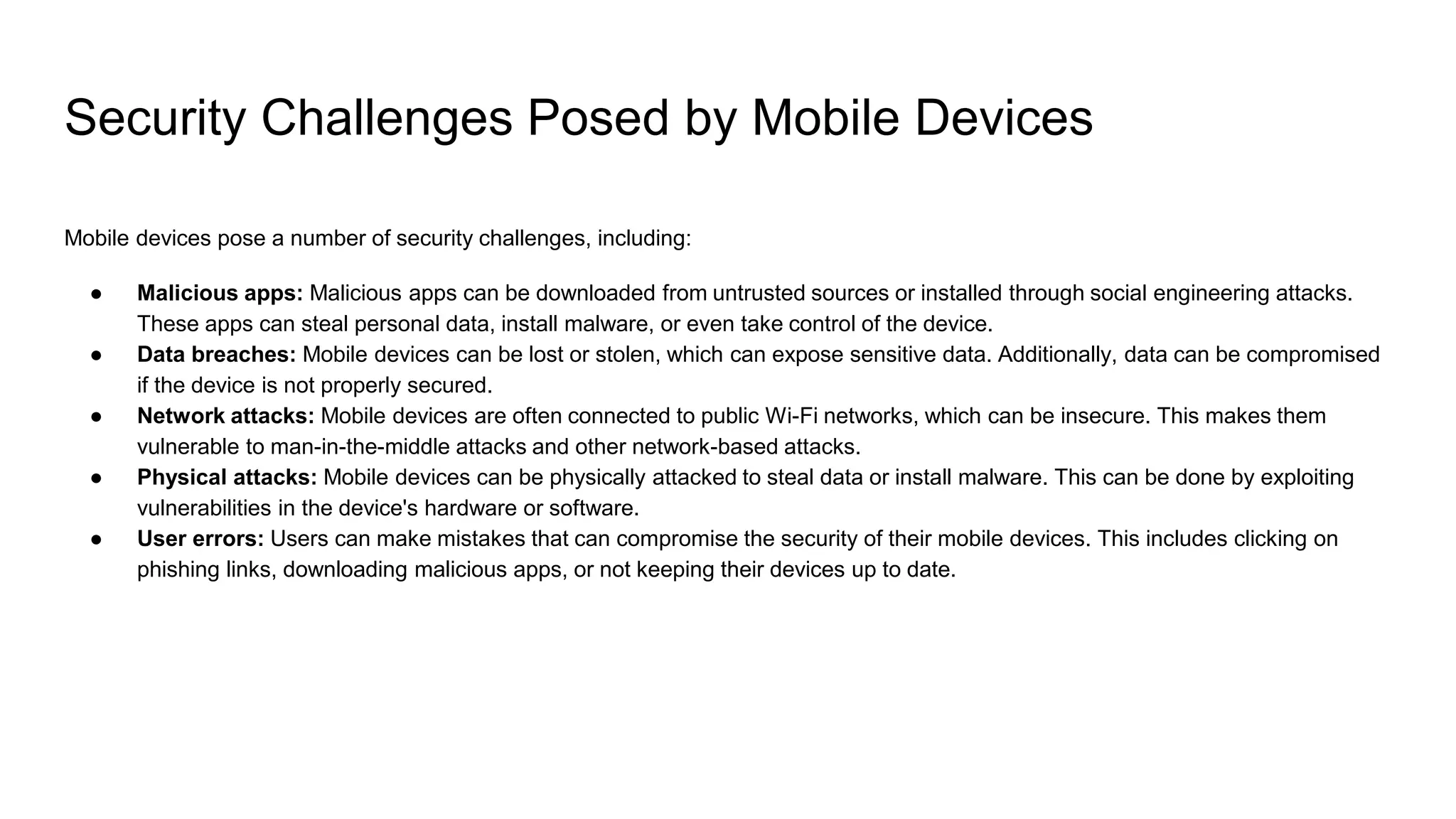 Security Challenges Posed by Mobile Devices
Mobile devices pose a number of security challenges, including:
● Malicious apps: Malicious apps can be downloaded from untrusted sources or installed through social engineering attacks.
These apps can steal personal data, install malware, or even take control of the device.
● Data breaches: Mobile devices can be lost or stolen, which can expose sensitive data. Additionally, data can be compromised
if the device is not properly secured.
● Network attacks: Mobile devices are often connected to public Wi-Fi networks, which can be insecure. This makes them
vulnerable to man-in-the-middle attacks and other network-based attacks.
● Physical attacks: Mobile devices can be physically attacked to steal data or install malware. This can be done by exploiting
vulnerabilities in the device's hardware or software.
● User errors: Users can make mistakes that can compromise the security of their mobile devices. This includes clicking on
phishing links, downloading malicious apps, or not keeping their devices up to date.
 