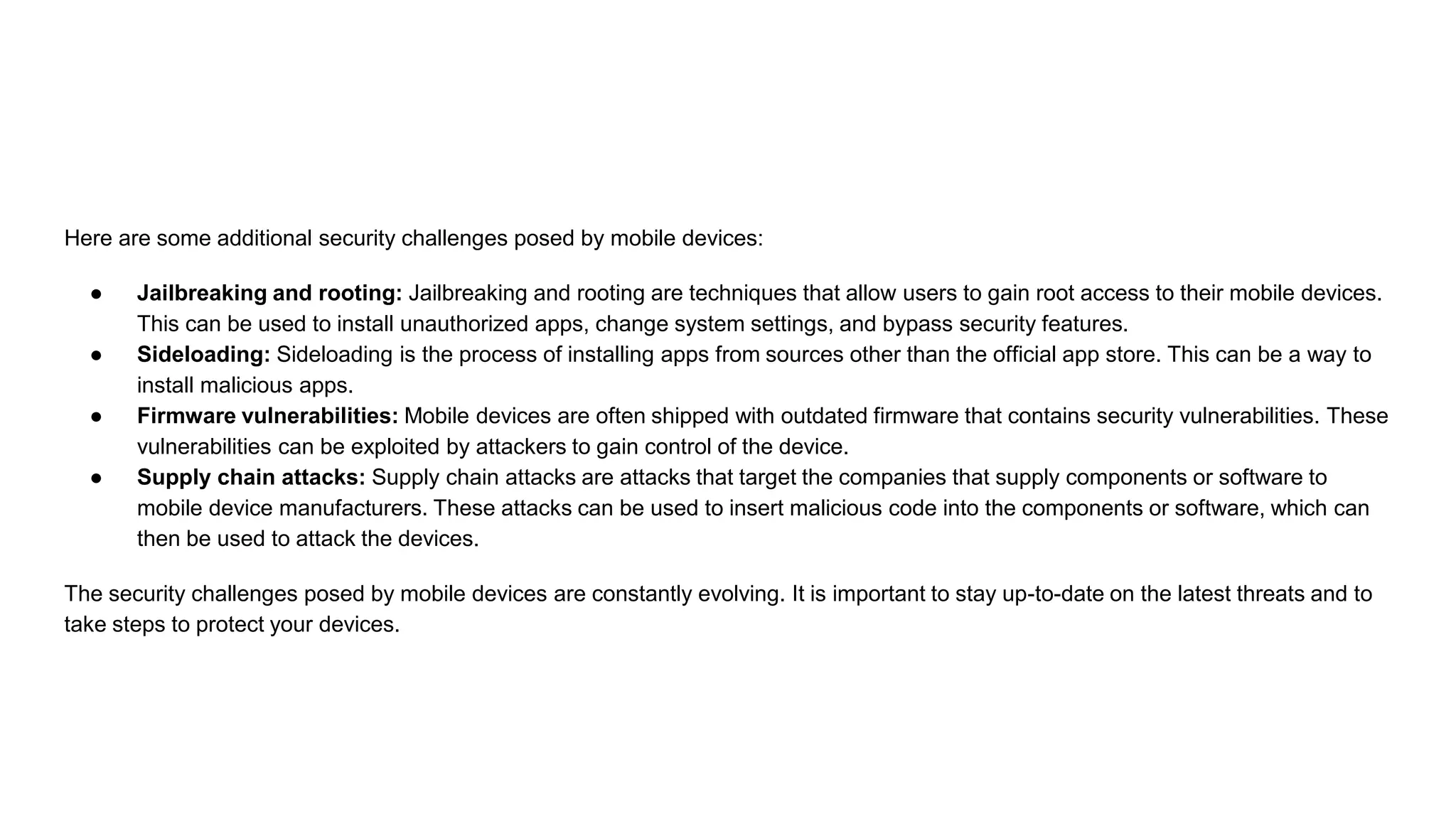 Here are some additional security challenges posed by mobile devices:
● Jailbreaking and rooting: Jailbreaking and rooting are techniques that allow users to gain root access to their mobile devices.
This can be used to install unauthorized apps, change system settings, and bypass security features.
● Sideloading: Sideloading is the process of installing apps from sources other than the official app store. This can be a way to
install malicious apps.
● Firmware vulnerabilities: Mobile devices are often shipped with outdated firmware that contains security vulnerabilities. These
vulnerabilities can be exploited by attackers to gain control of the device.
● Supply chain attacks: Supply chain attacks are attacks that target the companies that supply components or software to
mobile device manufacturers. These attacks can be used to insert malicious code into the components or software, which can
then be used to attack the devices.
The security challenges posed by mobile devices are constantly evolving. It is important to stay up-to-date on the latest threats and to
take steps to protect your devices.
 