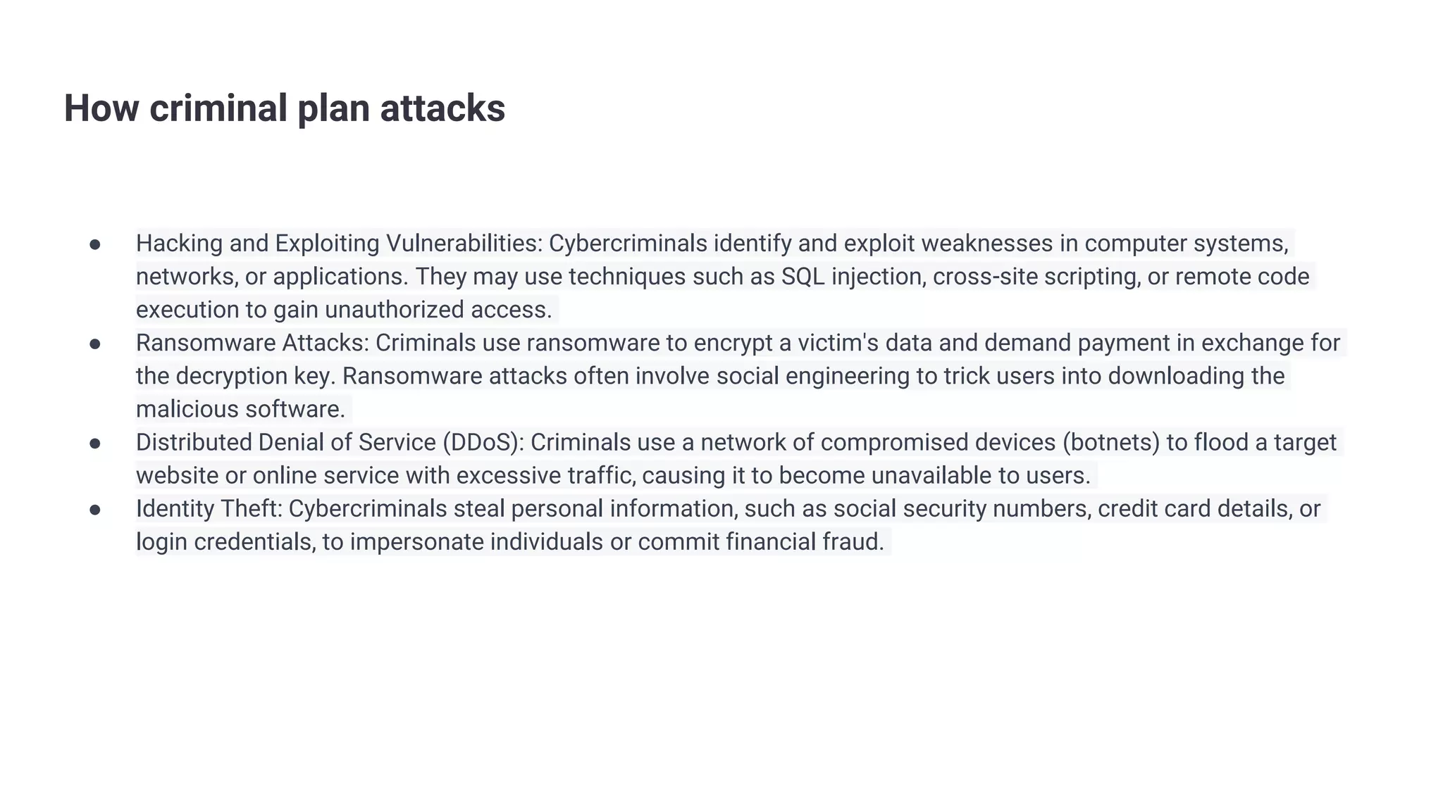 How criminal plan attacks
● Hacking and Exploiting Vulnerabilities: Cybercriminals identify and exploit weaknesses in computer systems,
networks, or applications. They may use techniques such as SQL injection, cross-site scripting, or remote code
execution to gain unauthorized access.
● Ransomware Attacks: Criminals use ransomware to encrypt a victim's data and demand payment in exchange for
the decryption key. Ransomware attacks often involve social engineering to trick users into downloading the
malicious software.
● Distributed Denial of Service (DDoS): Criminals use a network of compromised devices (botnets) to flood a target
website or online service with excessive traffic, causing it to become unavailable to users.
● Identity Theft: Cybercriminals steal personal information, such as social security numbers, credit card details, or
login credentials, to impersonate individuals or commit financial fraud.
 