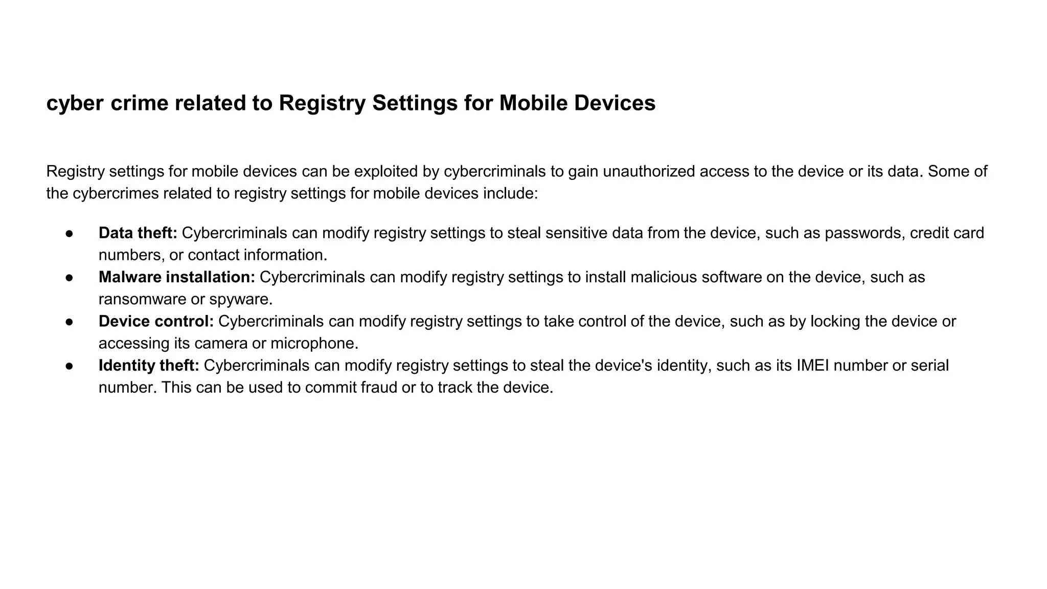 cyber crime related to Registry Settings for Mobile Devices
Registry settings for mobile devices can be exploited by cybercriminals to gain unauthorized access to the device or its data. Some of
the cybercrimes related to registry settings for mobile devices include:
● Data theft: Cybercriminals can modify registry settings to steal sensitive data from the device, such as passwords, credit card
numbers, or contact information.
● Malware installation: Cybercriminals can modify registry settings to install malicious software on the device, such as
ransomware or spyware.
● Device control: Cybercriminals can modify registry settings to take control of the device, such as by locking the device or
accessing its camera or microphone.
● Identity theft: Cybercriminals can modify registry settings to steal the device's identity, such as its IMEI number or serial
number. This can be used to commit fraud or to track the device.
 
