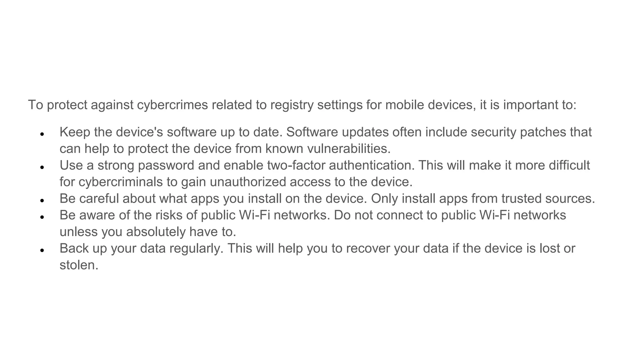 To protect against cybercrimes related to registry settings for mobile devices, it is important to:
● Keep the device's software up to date. Software updates often include security patches that
can help to protect the device from known vulnerabilities.
● Use a strong password and enable two-factor authentication. This will make it more difficult
for cybercriminals to gain unauthorized access to the device.
● Be careful about what apps you install on the device. Only install apps from trusted sources.
● Be aware of the risks of public Wi-Fi networks. Do not connect to public Wi-Fi networks
unless you absolutely have to.
● Back up your data regularly. This will help you to recover your data if the device is lost or
stolen.
 