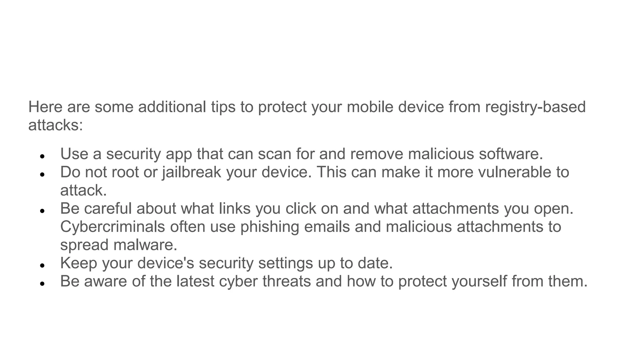 Here are some additional tips to protect your mobile device from registry-based
attacks:
● Use a security app that can scan for and remove malicious software.
● Do not root or jailbreak your device. This can make it more vulnerable to
attack.
● Be careful about what links you click on and what attachments you open.
Cybercriminals often use phishing emails and malicious attachments to
spread malware.
● Keep your device's security settings up to date.
● Be aware of the latest cyber threats and how to protect yourself from them.
 