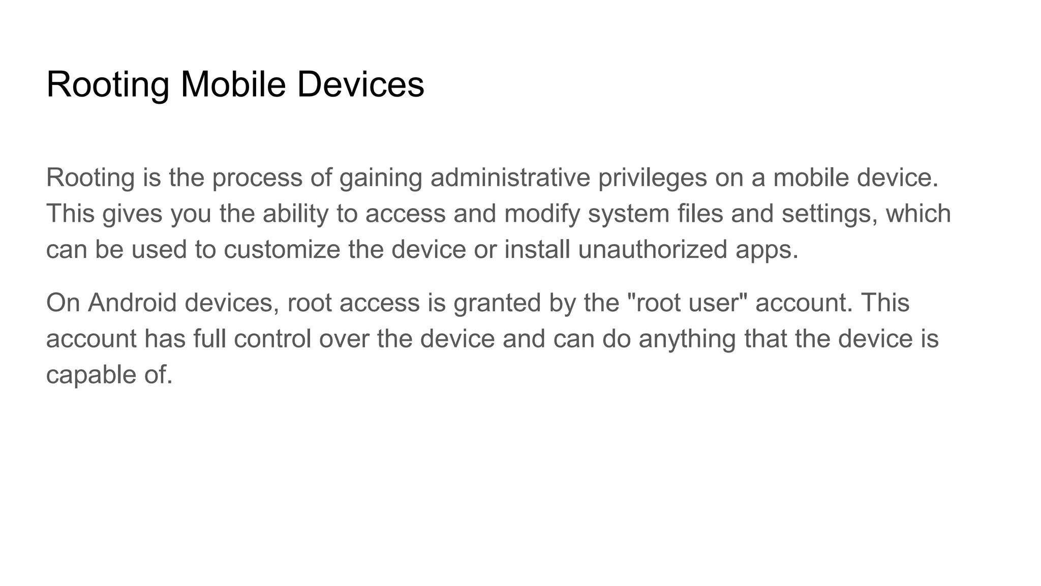 Rooting Mobile Devices
Rooting is the process of gaining administrative privileges on a mobile device.
This gives you the ability to access and modify system files and settings, which
can be used to customize the device or install unauthorized apps.
On Android devices, root access is granted by the "root user" account. This
account has full control over the device and can do anything that the device is
capable of.
 
