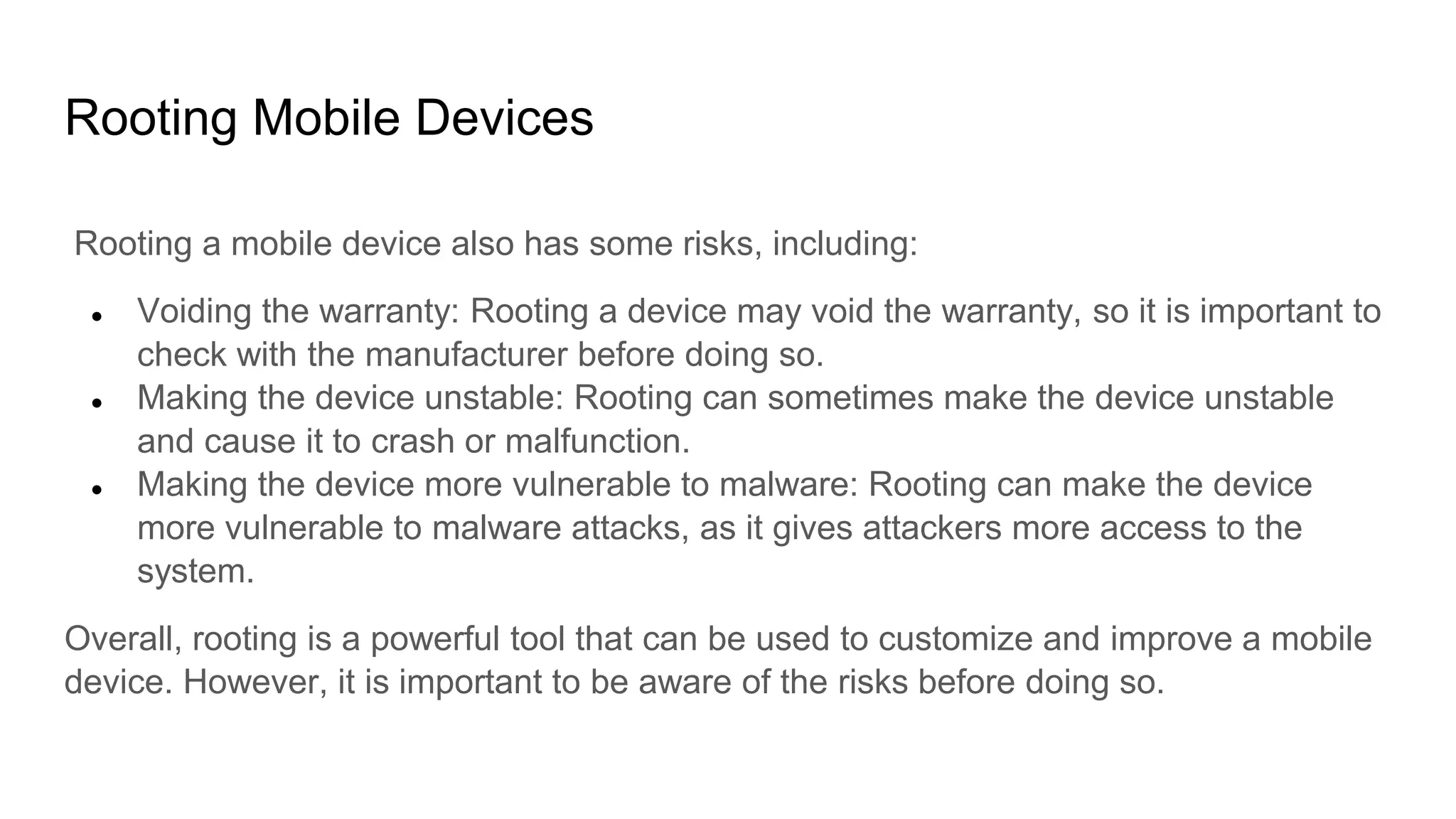Rooting Mobile Devices
Rooting a mobile device also has some risks, including:
● Voiding the warranty: Rooting a device may void the warranty, so it is important to
check with the manufacturer before doing so.
● Making the device unstable: Rooting can sometimes make the device unstable
and cause it to crash or malfunction.
● Making the device more vulnerable to malware: Rooting can make the device
more vulnerable to malware attacks, as it gives attackers more access to the
system.
Overall, rooting is a powerful tool that can be used to customize and improve a mobile
device. However, it is important to be aware of the risks before doing so.
 