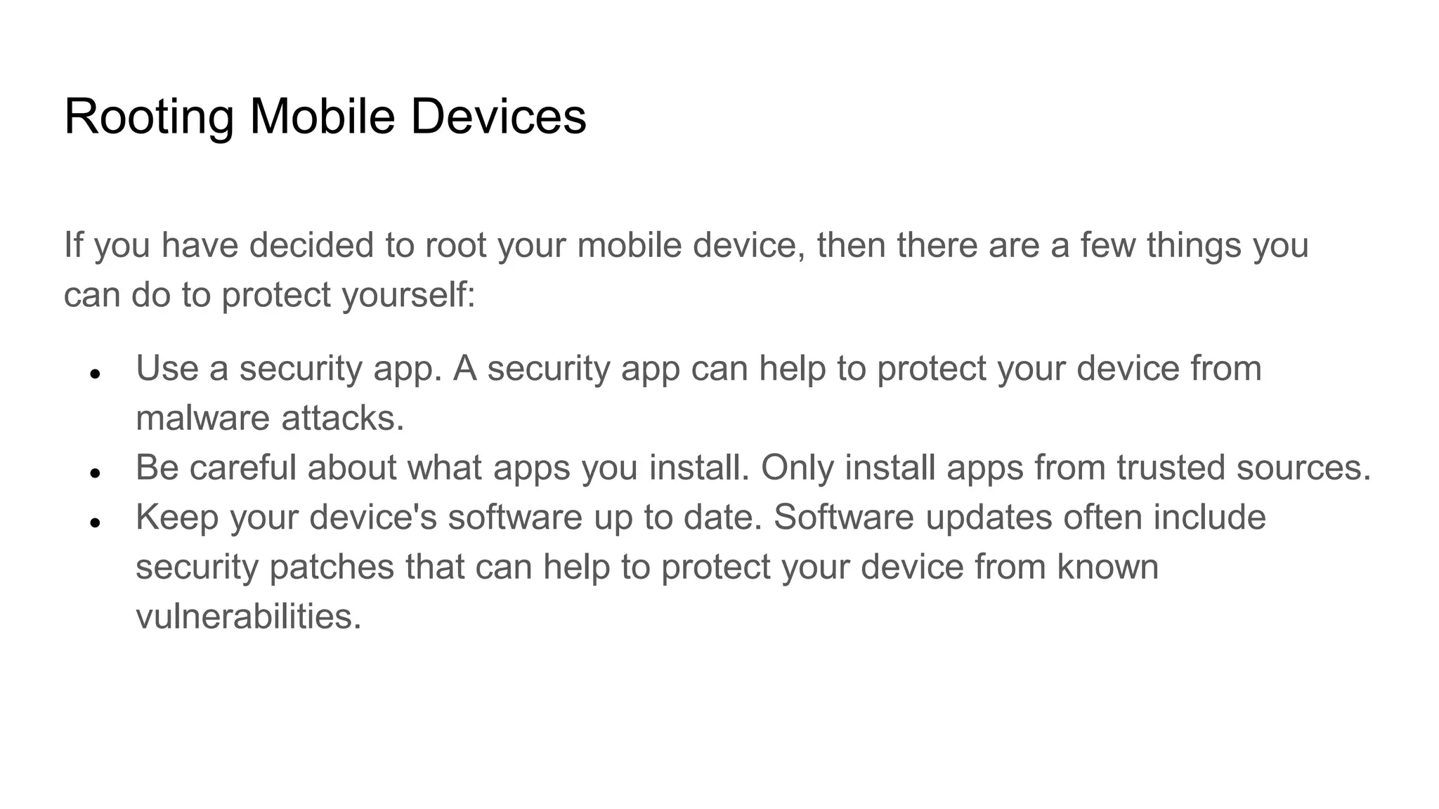 Rooting Mobile Devices
If you have decided to root your mobile device, then there are a few things you
can do to protect yourself:
● Use a security app. A security app can help to protect your device from
malware attacks.
● Be careful about what apps you install. Only install apps from trusted sources.
● Keep your device's software up to date. Software updates often include
security patches that can help to protect your device from known
vulnerabilities.
 
