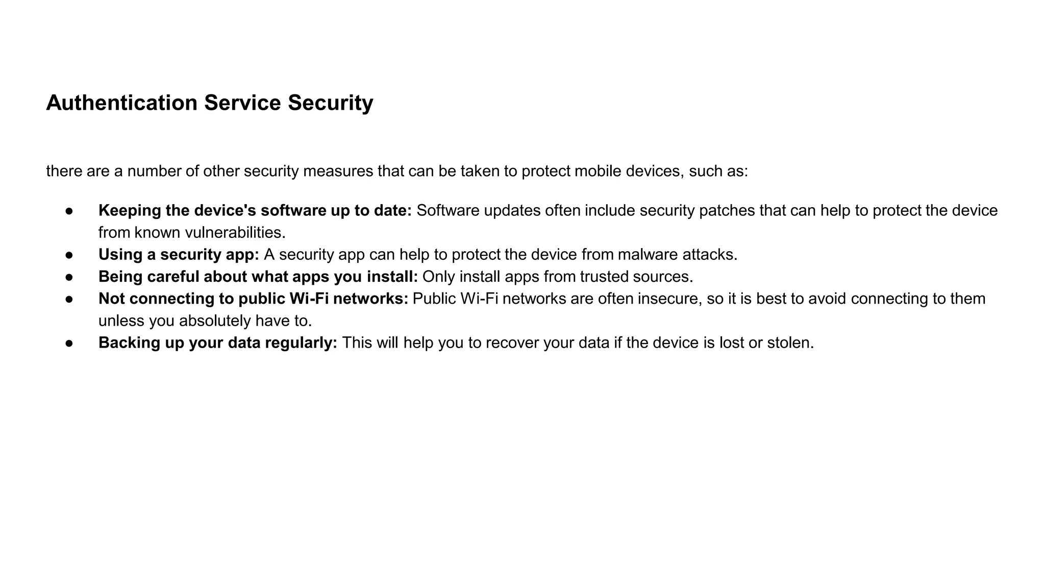 Authentication Service Security
there are a number of other security measures that can be taken to protect mobile devices, such as:
● Keeping the device's software up to date: Software updates often include security patches that can help to protect the device
from known vulnerabilities.
● Using a security app: A security app can help to protect the device from malware attacks.
● Being careful about what apps you install: Only install apps from trusted sources.
● Not connecting to public Wi-Fi networks: Public Wi-Fi networks are often insecure, so it is best to avoid connecting to them
unless you absolutely have to.
● Backing up your data regularly: This will help you to recover your data if the device is lost or stolen.
 