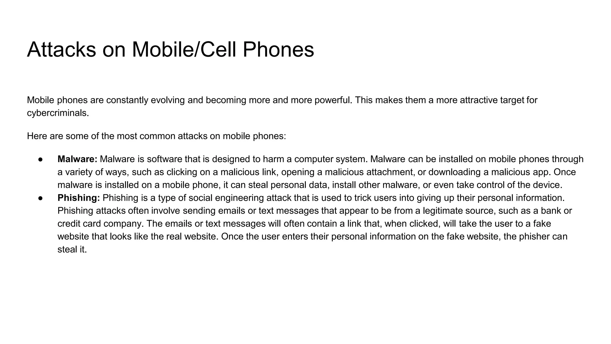 Attacks on Mobile/Cell Phones
Mobile phones are constantly evolving and becoming more and more powerful. This makes them a more attractive target for
cybercriminals.
Here are some of the most common attacks on mobile phones:
● Malware: Malware is software that is designed to harm a computer system. Malware can be installed on mobile phones through
a variety of ways, such as clicking on a malicious link, opening a malicious attachment, or downloading a malicious app. Once
malware is installed on a mobile phone, it can steal personal data, install other malware, or even take control of the device.
● Phishing: Phishing is a type of social engineering attack that is used to trick users into giving up their personal information.
Phishing attacks often involve sending emails or text messages that appear to be from a legitimate source, such as a bank or
credit card company. The emails or text messages will often contain a link that, when clicked, will take the user to a fake
website that looks like the real website. Once the user enters their personal information on the fake website, the phisher can
steal it.
 