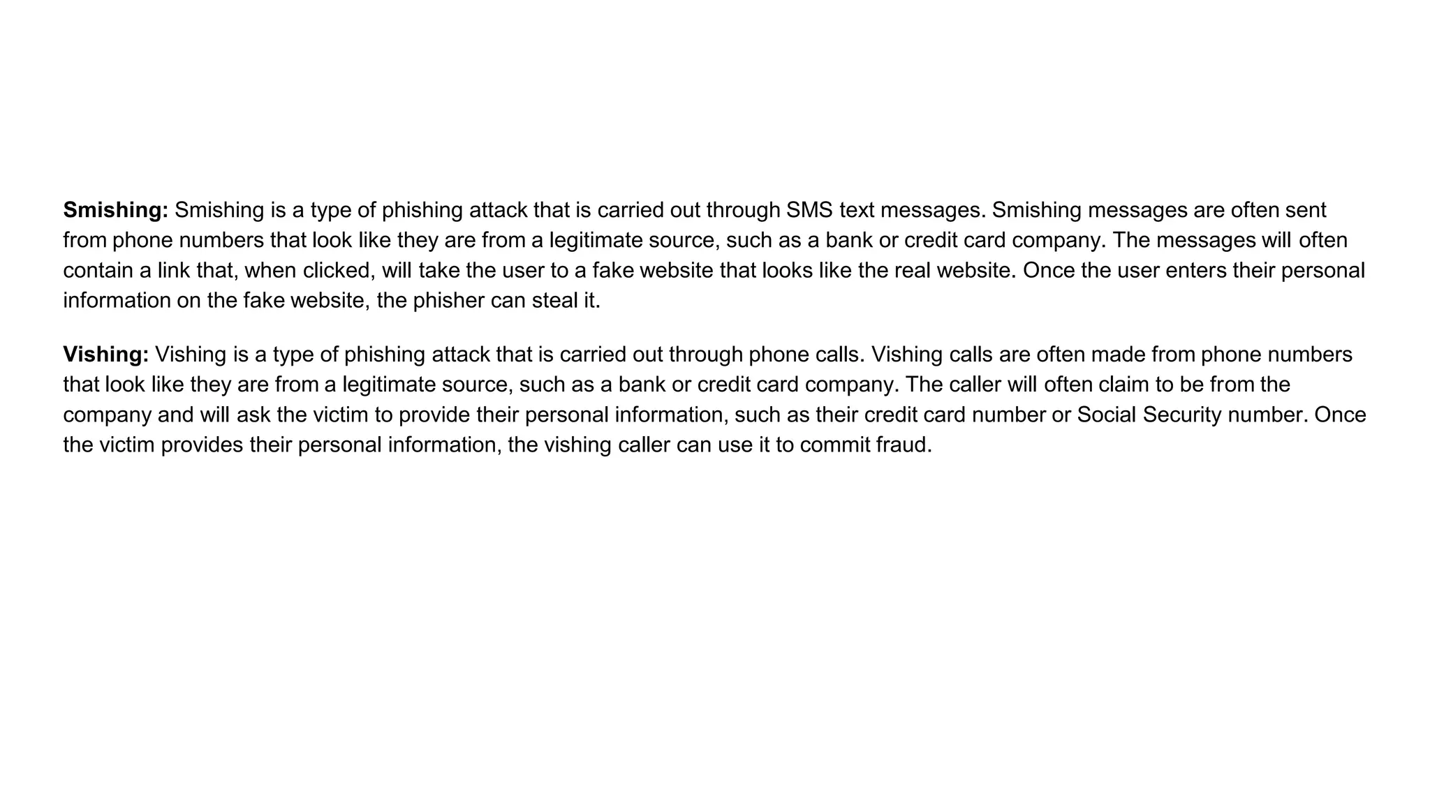 Smishing: Smishing is a type of phishing attack that is carried out through SMS text messages. Smishing messages are often sent
from phone numbers that look like they are from a legitimate source, such as a bank or credit card company. The messages will often
contain a link that, when clicked, will take the user to a fake website that looks like the real website. Once the user enters their personal
information on the fake website, the phisher can steal it.
Vishing: Vishing is a type of phishing attack that is carried out through phone calls. Vishing calls are often made from phone numbers
that look like they are from a legitimate source, such as a bank or credit card company. The caller will often claim to be from the
company and will ask the victim to provide their personal information, such as their credit card number or Social Security number. Once
the victim provides their personal information, the vishing caller can use it to commit fraud.
 