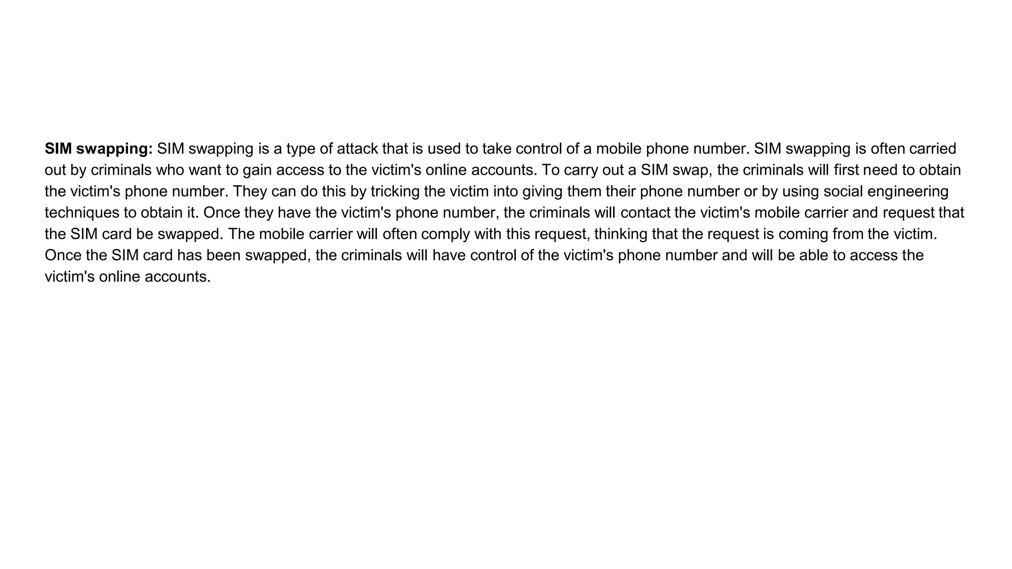 SIM swapping: SIM swapping is a type of attack that is used to take control of a mobile phone number. SIM swapping is often carried
out by criminals who want to gain access to the victim's online accounts. To carry out a SIM swap, the criminals will first need to obtain
the victim's phone number. They can do this by tricking the victim into giving them their phone number or by using social engineering
techniques to obtain it. Once they have the victim's phone number, the criminals will contact the victim's mobile carrier and request that
the SIM card be swapped. The mobile carrier will often comply with this request, thinking that the request is coming from the victim.
Once the SIM card has been swapped, the criminals will have control of the victim's phone number and will be able to access the
victim's online accounts.
 