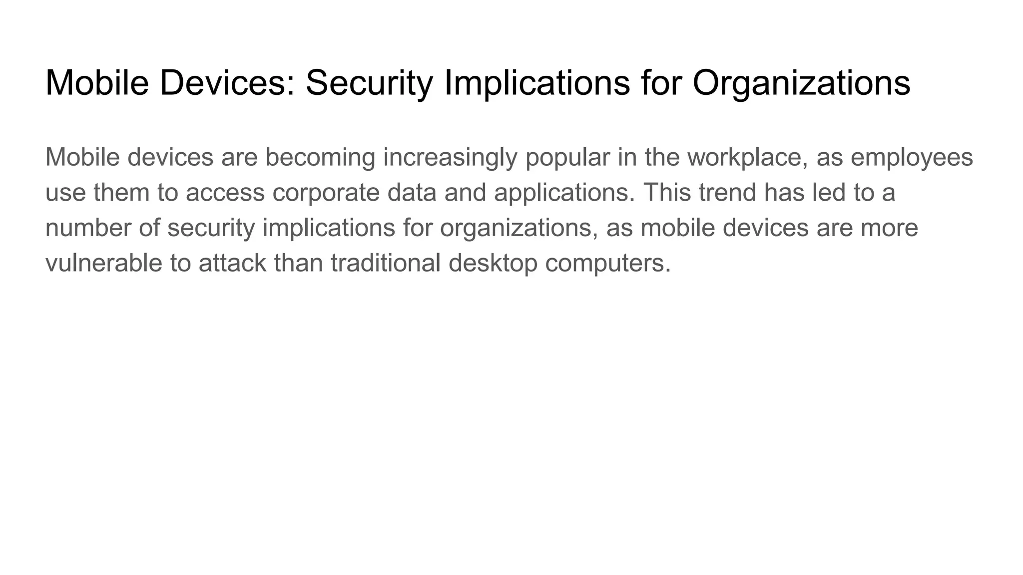 Mobile Devices: Security Implications for Organizations
Mobile devices are becoming increasingly popular in the workplace, as employees
use them to access corporate data and applications. This trend has led to a
number of security implications for organizations, as mobile devices are more
vulnerable to attack than traditional desktop computers.
 