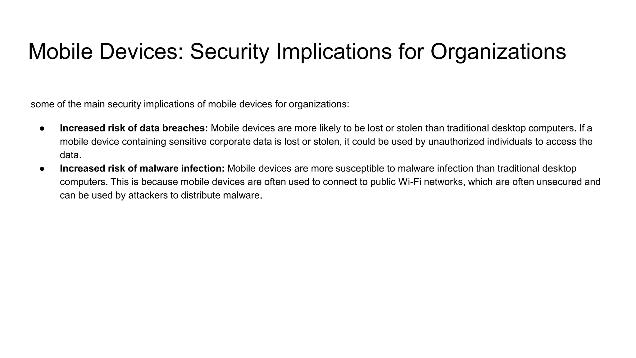 Mobile Devices: Security Implications for Organizations
some of the main security implications of mobile devices for organizations:
● Increased risk of data breaches: Mobile devices are more likely to be lost or stolen than traditional desktop computers. If a
mobile device containing sensitive corporate data is lost or stolen, it could be used by unauthorized individuals to access the
data.
● Increased risk of malware infection: Mobile devices are more susceptible to malware infection than traditional desktop
computers. This is because mobile devices are often used to connect to public Wi-Fi networks, which are often unsecured and
can be used by attackers to distribute malware.
 