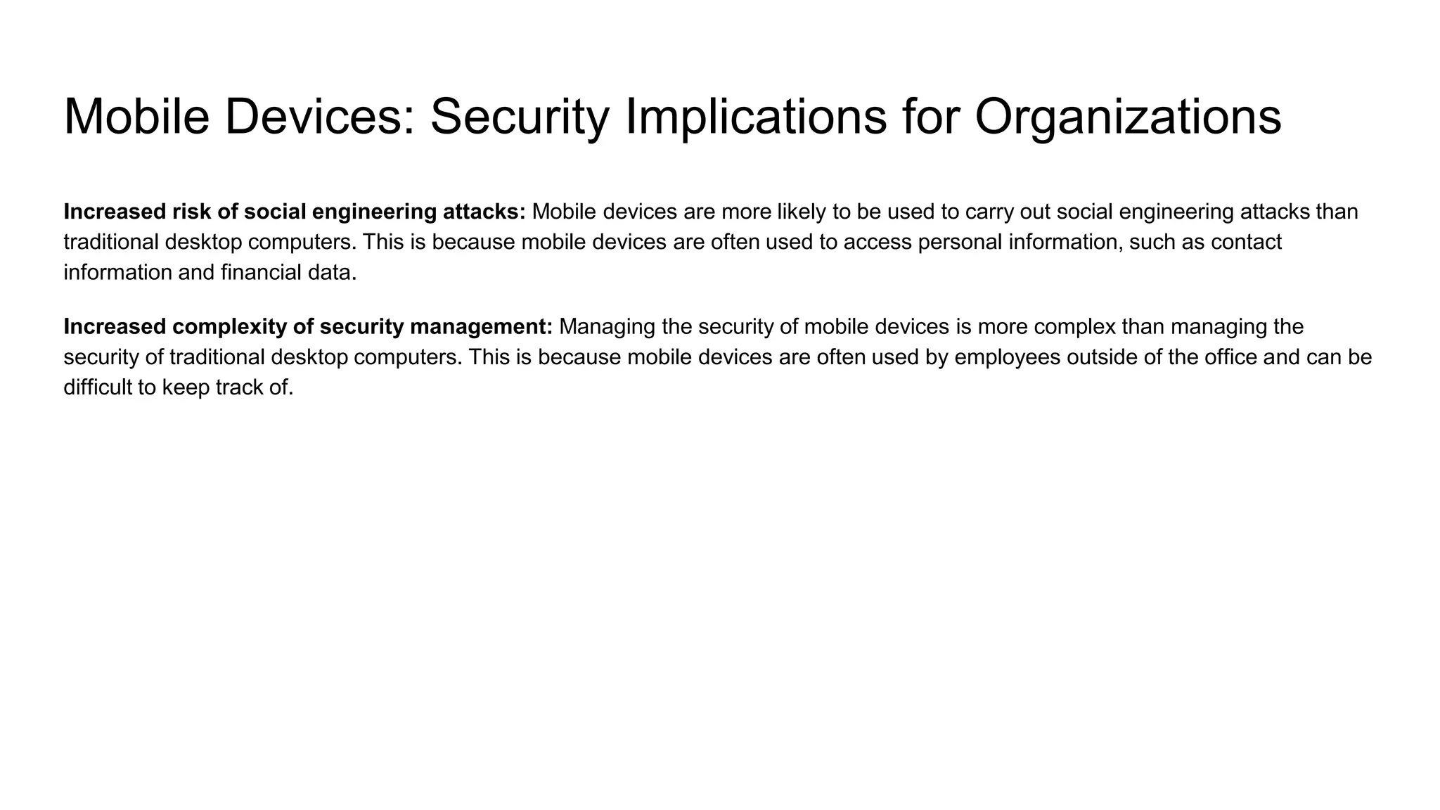 Mobile Devices: Security Implications for Organizations
Increased risk of social engineering attacks: Mobile devices are more likely to be used to carry out social engineering attacks than
traditional desktop computers. This is because mobile devices are often used to access personal information, such as contact
information and financial data.
Increased complexity of security management: Managing the security of mobile devices is more complex than managing the
security of traditional desktop computers. This is because mobile devices are often used by employees outside of the office and can be
difficult to keep track of.
 