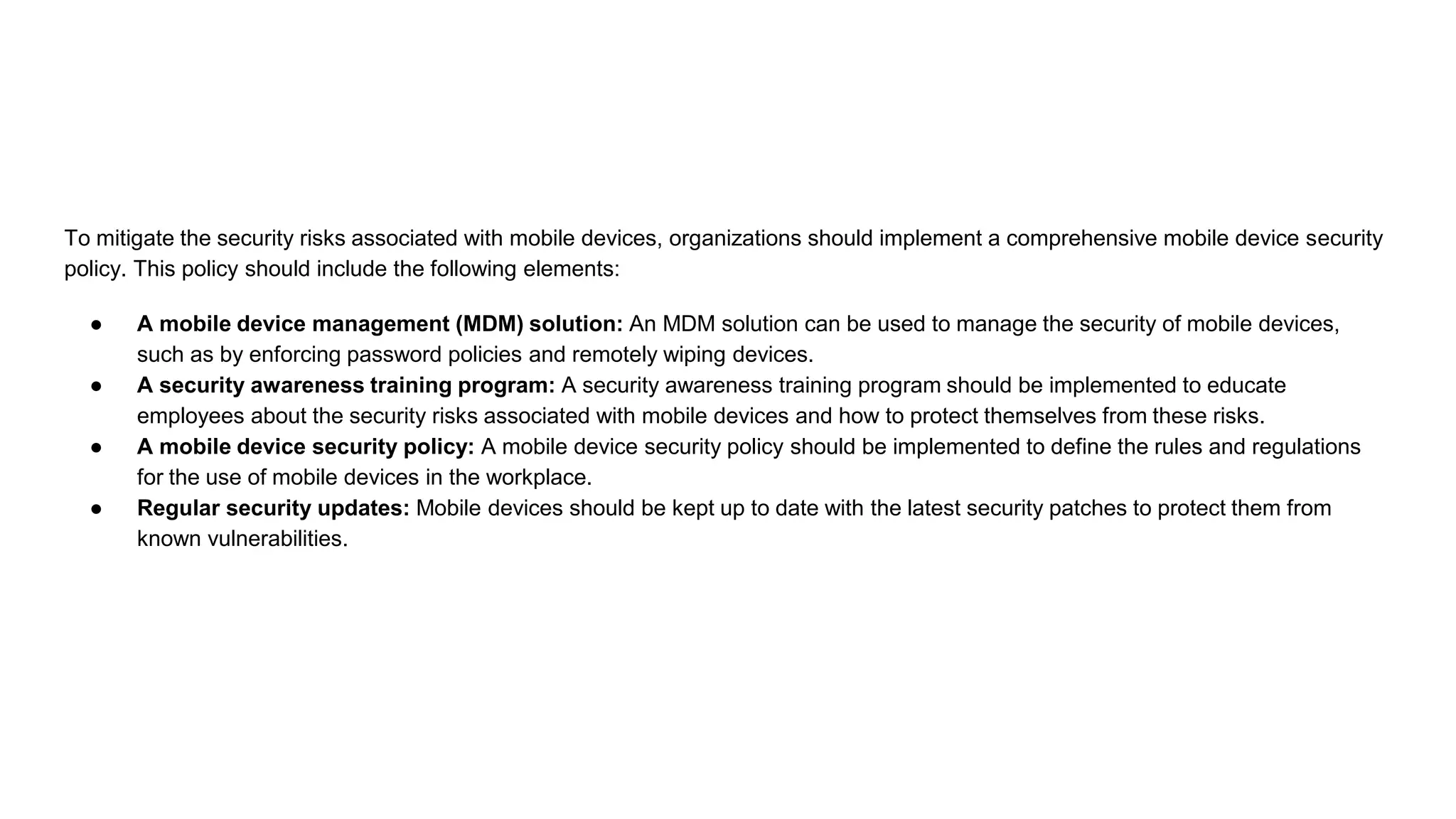 To mitigate the security risks associated with mobile devices, organizations should implement a comprehensive mobile device security
policy. This policy should include the following elements:
● A mobile device management (MDM) solution: An MDM solution can be used to manage the security of mobile devices,
such as by enforcing password policies and remotely wiping devices.
● A security awareness training program: A security awareness training program should be implemented to educate
employees about the security risks associated with mobile devices and how to protect themselves from these risks.
● A mobile device security policy: A mobile device security policy should be implemented to define the rules and regulations
for the use of mobile devices in the workplace.
● Regular security updates: Mobile devices should be kept up to date with the latest security patches to protect them from
known vulnerabilities.
 