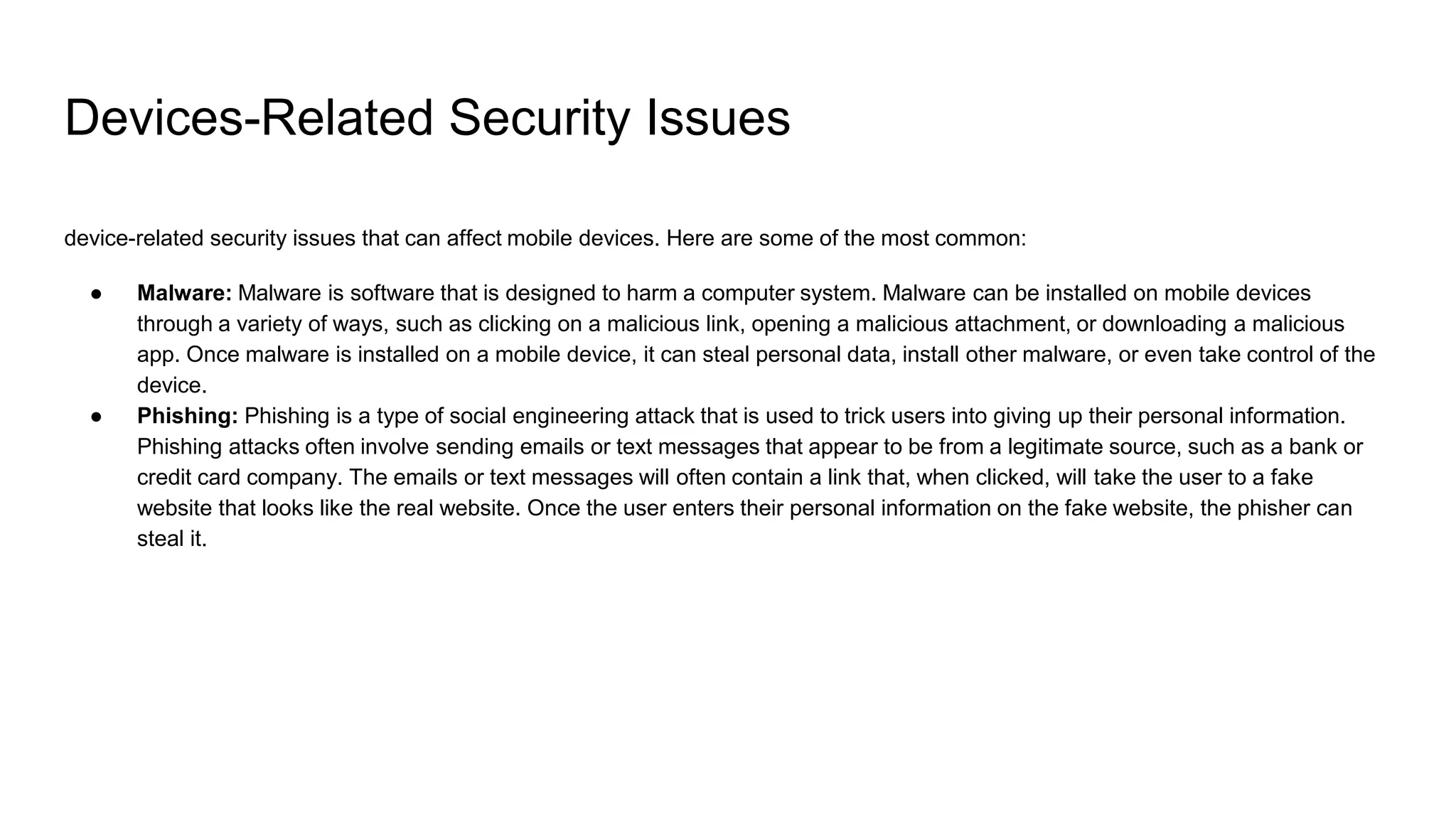 Devices-Related Security Issues
device-related security issues that can affect mobile devices. Here are some of the most common:
● Malware: Malware is software that is designed to harm a computer system. Malware can be installed on mobile devices
through a variety of ways, such as clicking on a malicious link, opening a malicious attachment, or downloading a malicious
app. Once malware is installed on a mobile device, it can steal personal data, install other malware, or even take control of the
device.
● Phishing: Phishing is a type of social engineering attack that is used to trick users into giving up their personal information.
Phishing attacks often involve sending emails or text messages that appear to be from a legitimate source, such as a bank or
credit card company. The emails or text messages will often contain a link that, when clicked, will take the user to a fake
website that looks like the real website. Once the user enters their personal information on the fake website, the phisher can
steal it.
 