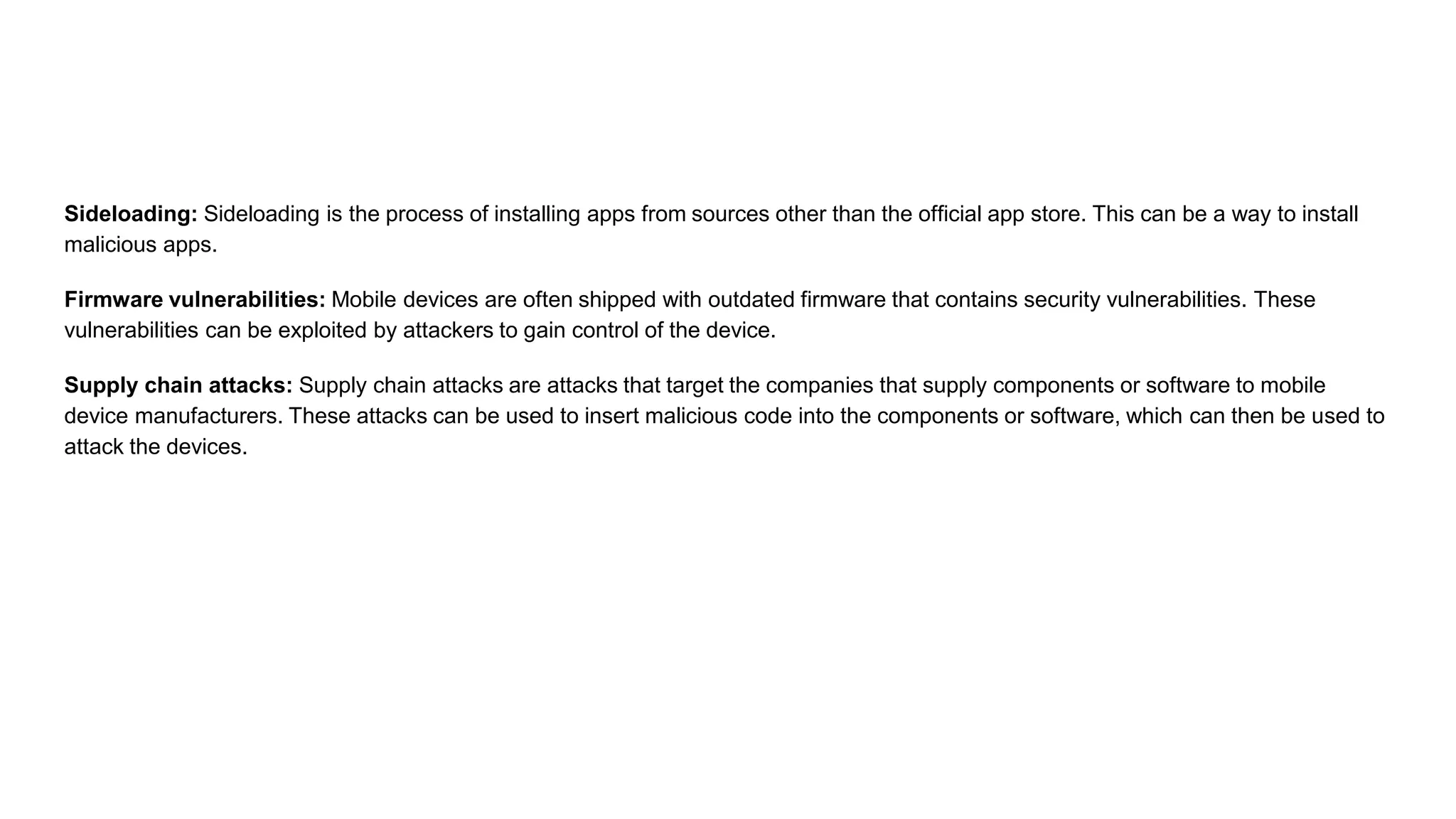 Sideloading: Sideloading is the process of installing apps from sources other than the official app store. This can be a way to install
malicious apps.
Firmware vulnerabilities: Mobile devices are often shipped with outdated firmware that contains security vulnerabilities. These
vulnerabilities can be exploited by attackers to gain control of the device.
Supply chain attacks: Supply chain attacks are attacks that target the companies that supply components or software to mobile
device manufacturers. These attacks can be used to insert malicious code into the components or software, which can then be used to
attack the devices.
 