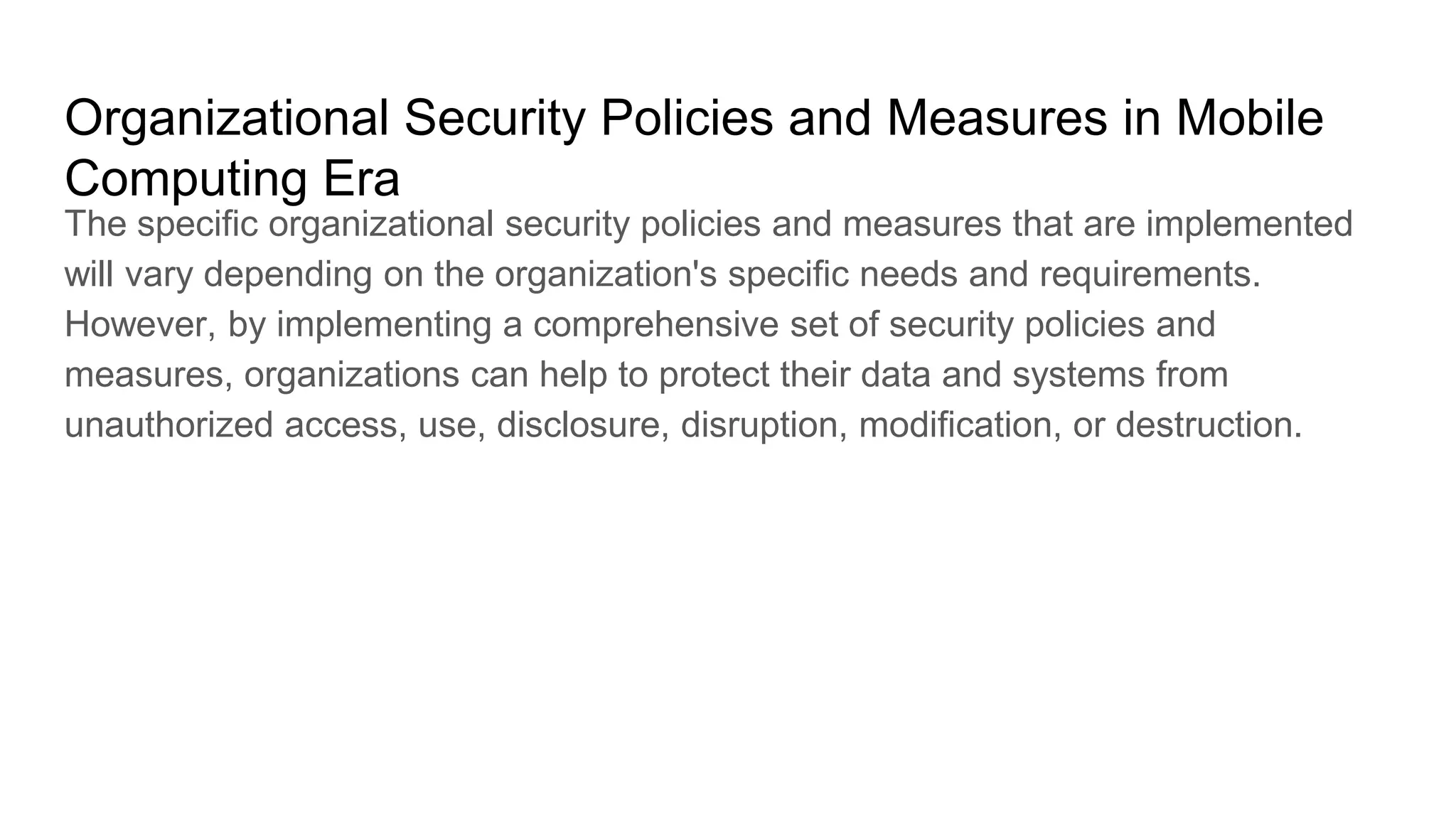 Organizational Security Policies and Measures in Mobile
Computing Era
The specific organizational security policies and measures that are implemented
will vary depending on the organization's specific needs and requirements.
However, by implementing a comprehensive set of security policies and
measures, organizations can help to protect their data and systems from
unauthorized access, use, disclosure, disruption, modification, or destruction.
 