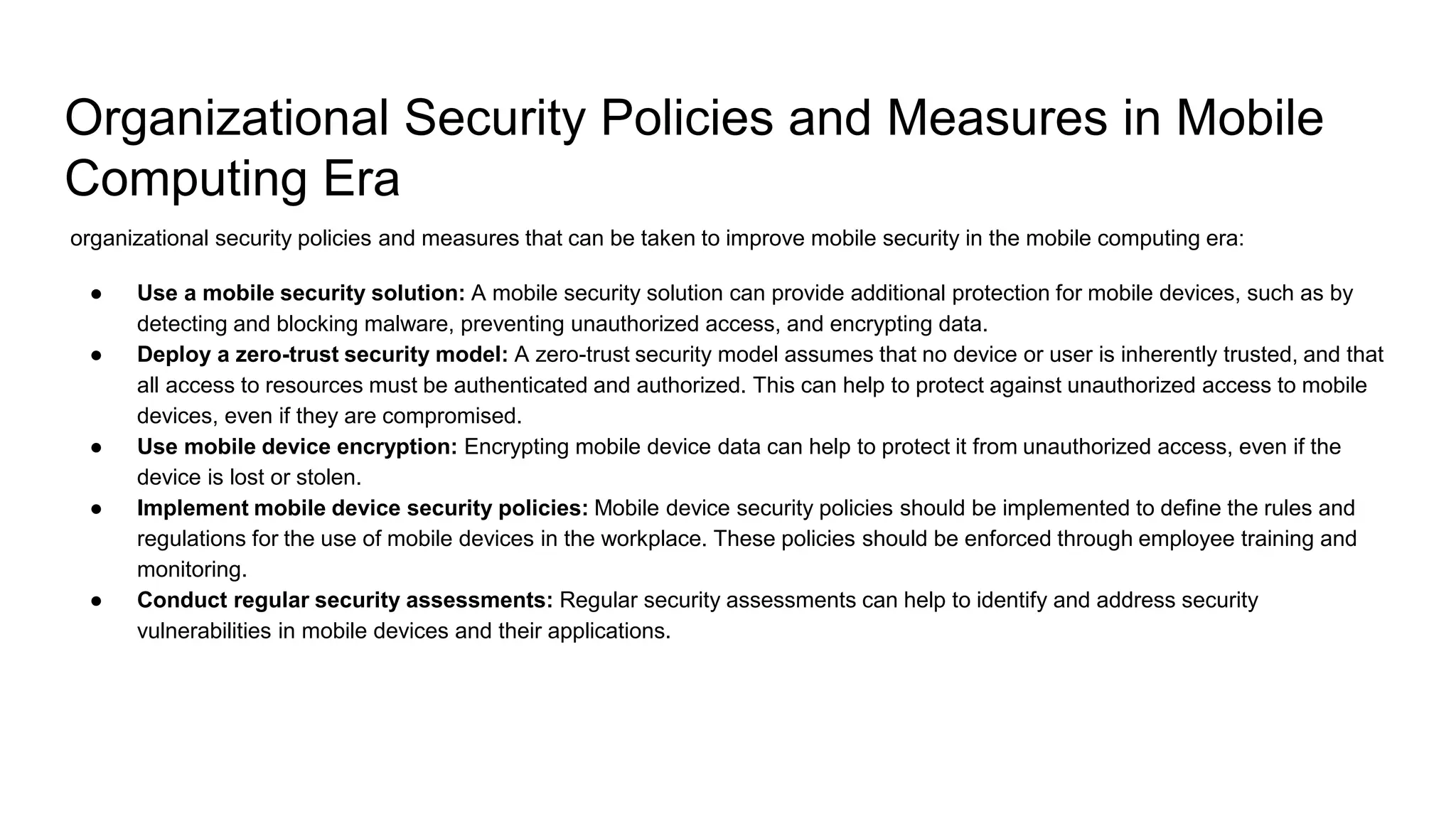 Organizational Security Policies and Measures in Mobile
Computing Era
organizational security policies and measures that can be taken to improve mobile security in the mobile computing era:
● Use a mobile security solution: A mobile security solution can provide additional protection for mobile devices, such as by
detecting and blocking malware, preventing unauthorized access, and encrypting data.
● Deploy a zero-trust security model: A zero-trust security model assumes that no device or user is inherently trusted, and that
all access to resources must be authenticated and authorized. This can help to protect against unauthorized access to mobile
devices, even if they are compromised.
● Use mobile device encryption: Encrypting mobile device data can help to protect it from unauthorized access, even if the
device is lost or stolen.
● Implement mobile device security policies: Mobile device security policies should be implemented to define the rules and
regulations for the use of mobile devices in the workplace. These policies should be enforced through employee training and
monitoring.
● Conduct regular security assessments: Regular security assessments can help to identify and address security
vulnerabilities in mobile devices and their applications.
 