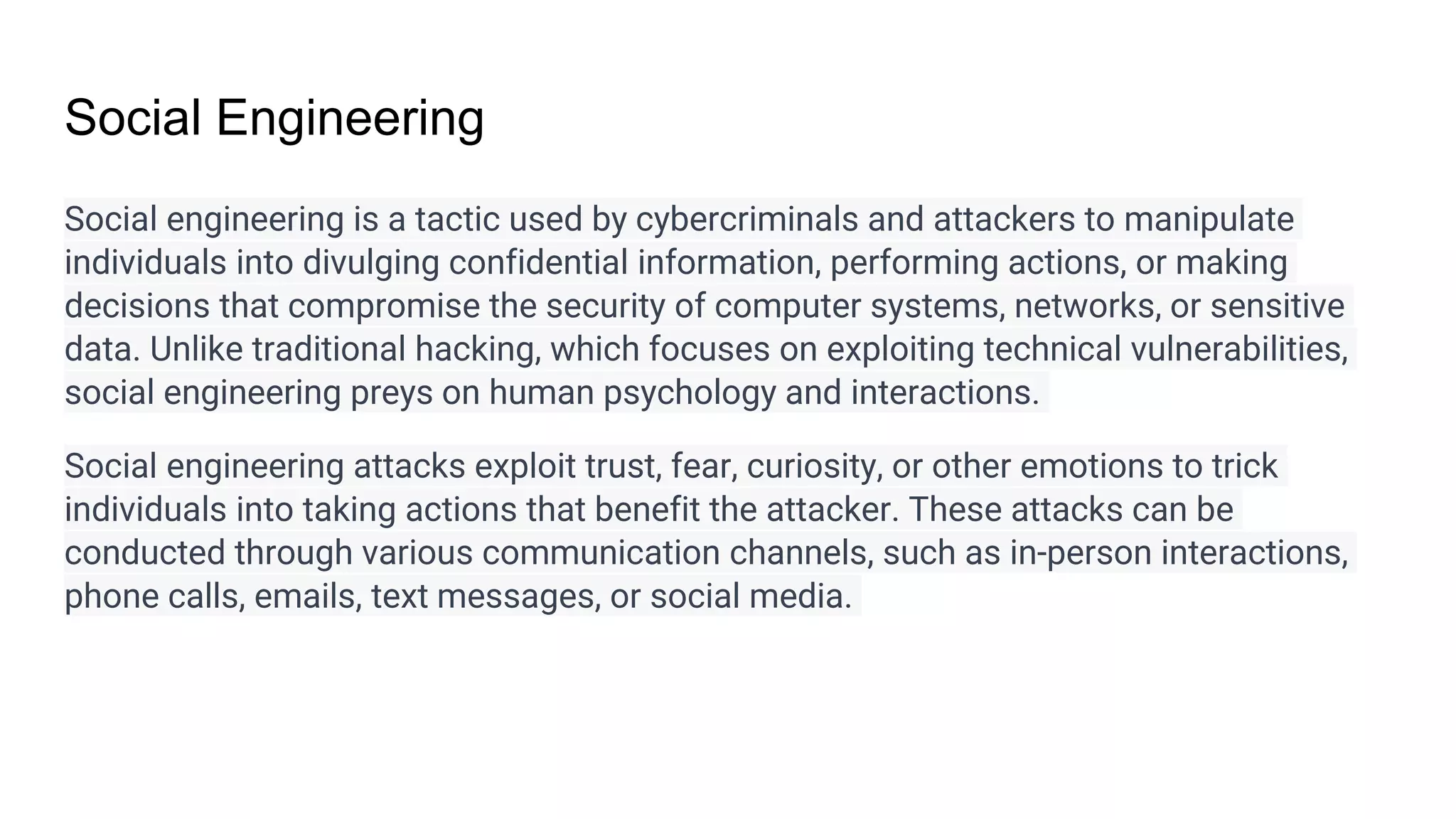 Social Engineering
Social engineering is a tactic used by cybercriminals and attackers to manipulate
individuals into divulging confidential information, performing actions, or making
decisions that compromise the security of computer systems, networks, or sensitive
data. Unlike traditional hacking, which focuses on exploiting technical vulnerabilities,
social engineering preys on human psychology and interactions.
Social engineering attacks exploit trust, fear, curiosity, or other emotions to trick
individuals into taking actions that benefit the attacker. These attacks can be
conducted through various communication channels, such as in-person interactions,
phone calls, emails, text messages, or social media.
 