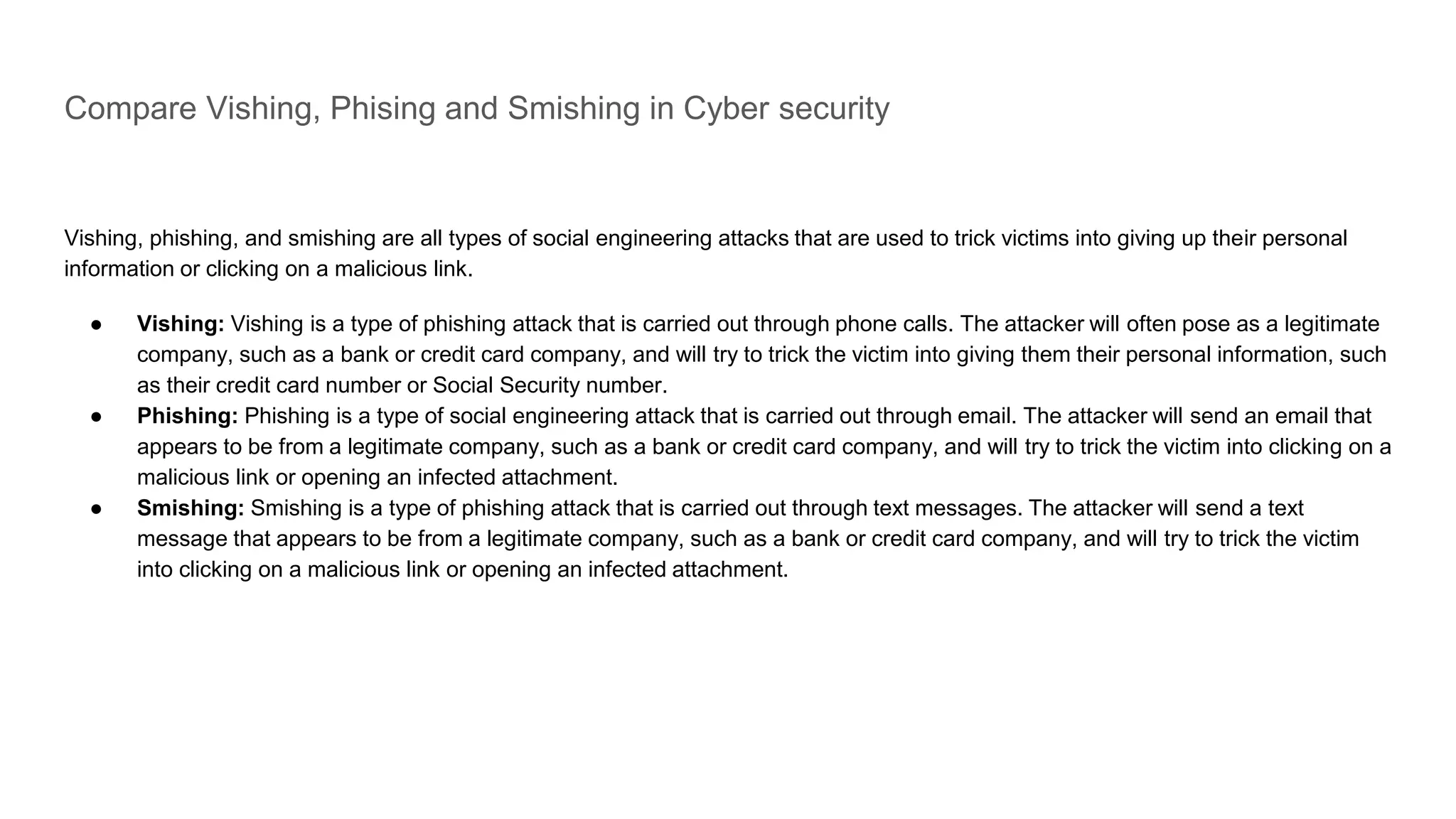Compare Vishing, Phising and Smishing in Cyber security
Vishing, phishing, and smishing are all types of social engineering attacks that are used to trick victims into giving up their personal
information or clicking on a malicious link.
● Vishing: Vishing is a type of phishing attack that is carried out through phone calls. The attacker will often pose as a legitimate
company, such as a bank or credit card company, and will try to trick the victim into giving them their personal information, such
as their credit card number or Social Security number.
● Phishing: Phishing is a type of social engineering attack that is carried out through email. The attacker will send an email that
appears to be from a legitimate company, such as a bank or credit card company, and will try to trick the victim into clicking on a
malicious link or opening an infected attachment.
● Smishing: Smishing is a type of phishing attack that is carried out through text messages. The attacker will send a text
message that appears to be from a legitimate company, such as a bank or credit card company, and will try to trick the victim
into clicking on a malicious link or opening an infected attachment.
 