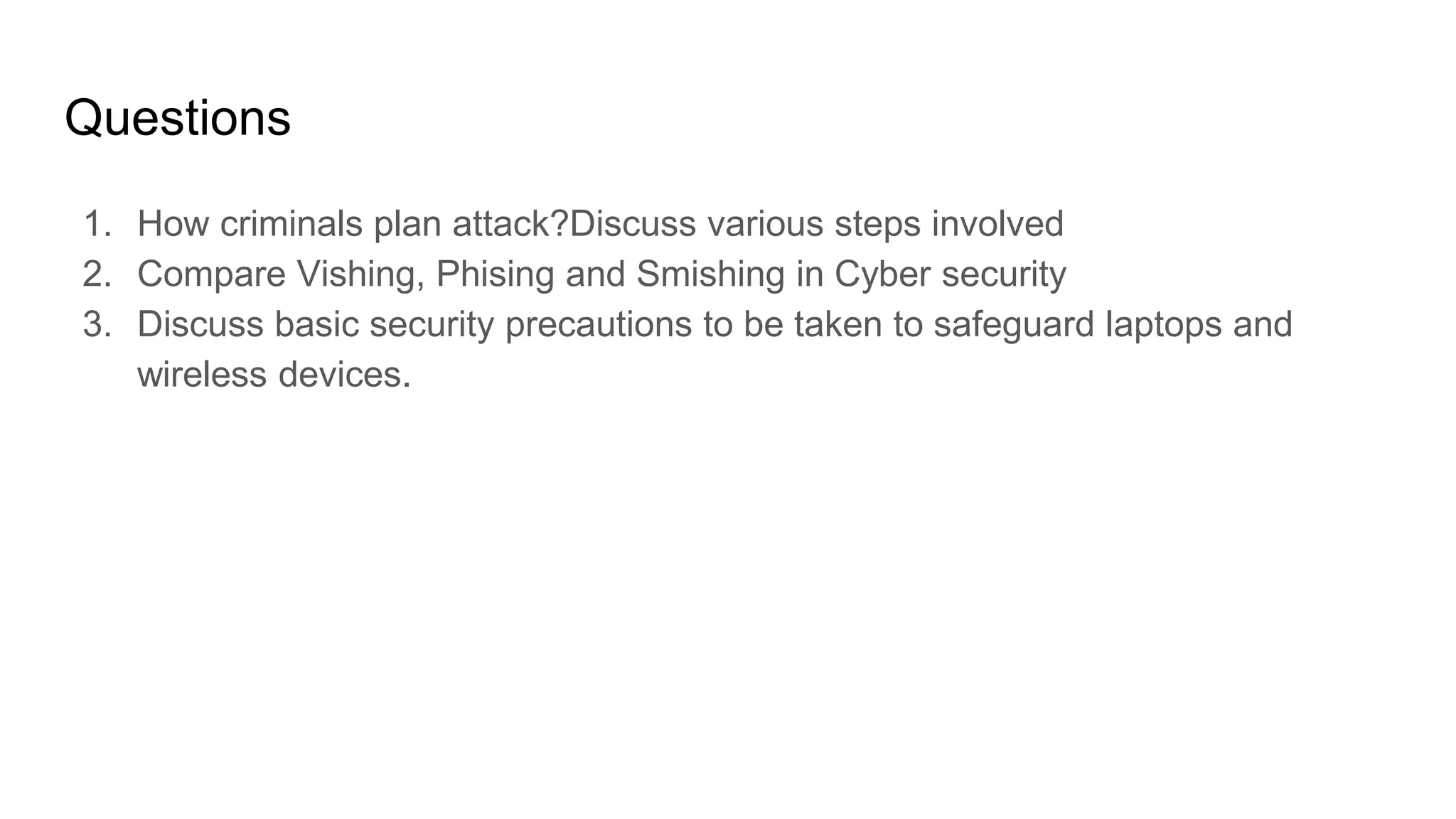 Questions
1. How criminals plan attack?Discuss various steps involved
2. Compare Vishing, Phising and Smishing in Cyber security
3. Discuss basic security precautions to be taken to safeguard laptops and
wireless devices.
 