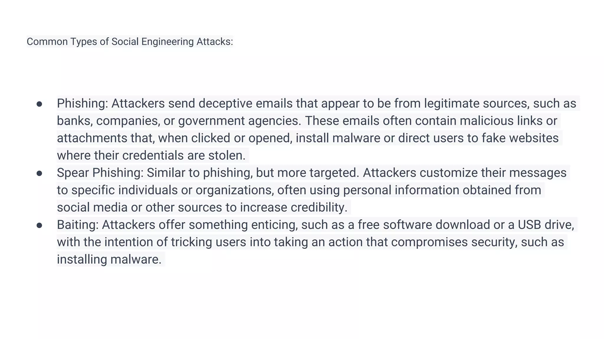 Common Types of Social Engineering Attacks:
● Phishing: Attackers send deceptive emails that appear to be from legitimate sources, such as
banks, companies, or government agencies. These emails often contain malicious links or
attachments that, when clicked or opened, install malware or direct users to fake websites
where their credentials are stolen.
● Spear Phishing: Similar to phishing, but more targeted. Attackers customize their messages
to specific individuals or organizations, often using personal information obtained from
social media or other sources to increase credibility.
● Baiting: Attackers offer something enticing, such as a free software download or a USB drive,
with the intention of tricking users into taking an action that compromises security, such as
installing malware.
 