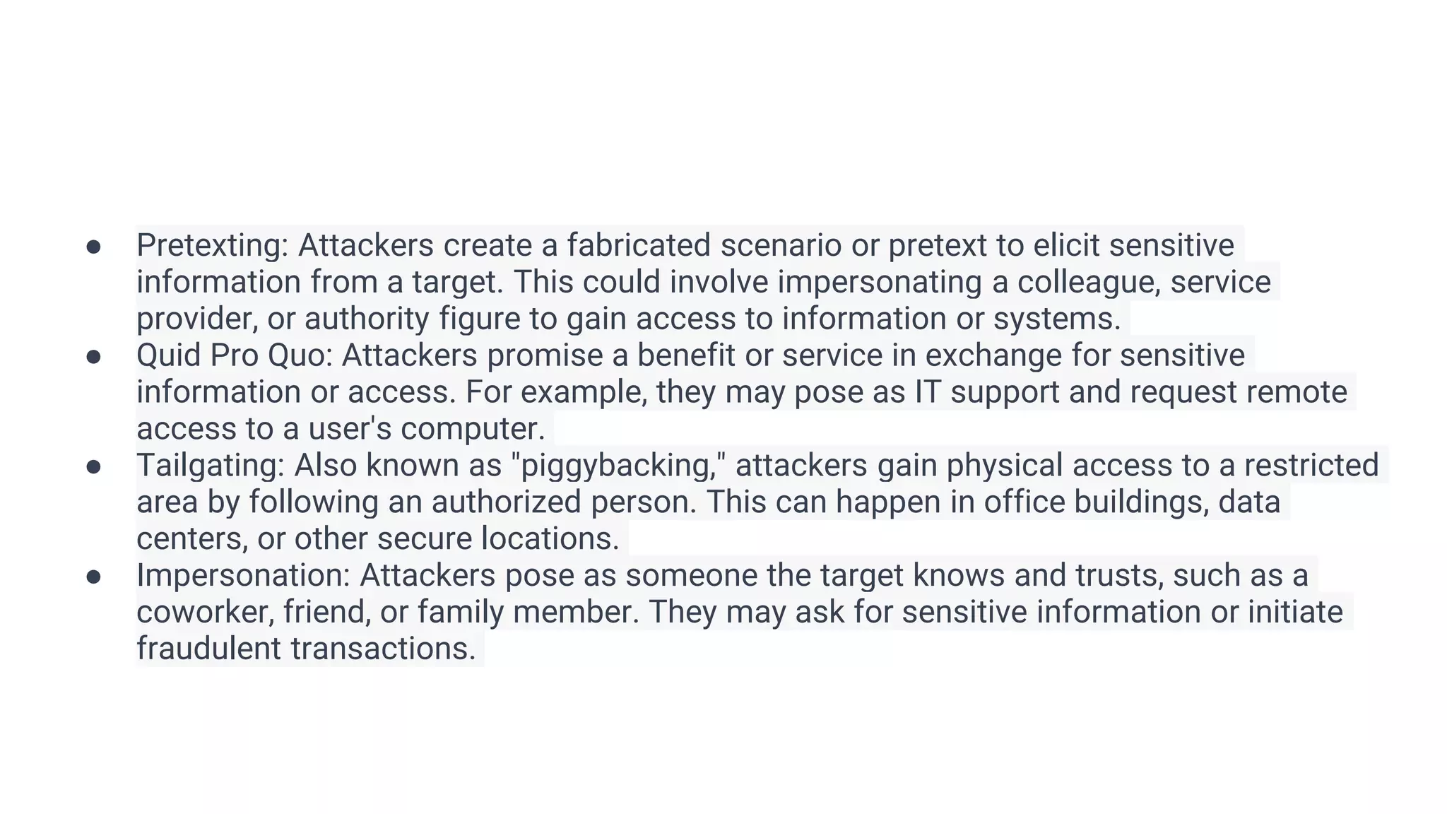 ● Pretexting: Attackers create a fabricated scenario or pretext to elicit sensitive
information from a target. This could involve impersonating a colleague, service
provider, or authority figure to gain access to information or systems.
● Quid Pro Quo: Attackers promise a benefit or service in exchange for sensitive
information or access. For example, they may pose as IT support and request remote
access to a user's computer.
● Tailgating: Also known as "piggybacking," attackers gain physical access to a restricted
area by following an authorized person. This can happen in office buildings, data
centers, or other secure locations.
● Impersonation: Attackers pose as someone the target knows and trusts, such as a
coworker, friend, or family member. They may ask for sensitive information or initiate
fraudulent transactions.
 