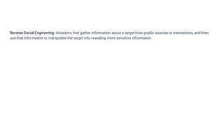 Reverse Social Engineering: Attackers first gather information about a target from public sources or interactions, and then
use that information to manipulate the target into revealing more sensitive information.
 
