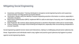 Mitigating Social Engineering
● Awareness and Education: Training individuals to recognize social engineering tactics and suspicious
communication can help prevent successful attacks.
● Verification: Always verify the identity of anyone requesting sensitive information or actions, especially in
unfamiliar situations.
● Multi-Factor Authentication (MFA): Implement MFA to add an extra layer of security, even if credentials are
compromised.
● Data Protection: Be cautious about sharing personal or sensitive information online and on social media.
● Critical Thinking: Encourage critical thinking and skepticism, especially when encountering unexpected or
unusual requests.
Social engineering exploits human nature and interactions, making it a challenging and pervasive cybersecurity
threat. Organizations and individuals need to stay vigilant and practice good cybersecurity hygiene to protect
against social engineering attacks.
 