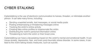 CYBER STALKING
Cyberstalking is the use of electronic communication to harass, threaten, or intimidate another
person. It can take many forms, including:
● Sending unwanted emails, text messages, or social media posts
● Posting embarrassing or threatening messages online
● Tracking the victim's online activity
● Creating fake online profiles to impersonate the victim
● Distributing the victim's personal information online
● Threatening to harm the victim or their loved ones
Cyberstalking can have a devastating impact on the victim's mental and emotional health. It can
cause anxiety, depression, fear, and even post-traumatic stress disorder. In some cases, it can
lead to the victim taking drastic measures, such as suicide.
 