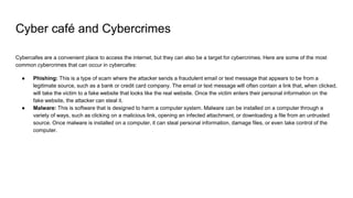 Cyber café and Cybercrimes
Cybercafes are a convenient place to access the internet, but they can also be a target for cybercrimes. Here are some of the most
common cybercrimes that can occur in cybercafes:
● Phishing: This is a type of scam where the attacker sends a fraudulent email or text message that appears to be from a
legitimate source, such as a bank or credit card company. The email or text message will often contain a link that, when clicked,
will take the victim to a fake website that looks like the real website. Once the victim enters their personal information on the
fake website, the attacker can steal it.
● Malware: This is software that is designed to harm a computer system. Malware can be installed on a computer through a
variety of ways, such as clicking on a malicious link, opening an infected attachment, or downloading a file from an untrusted
source. Once malware is installed on a computer, it can steal personal information, damage files, or even take control of the
computer.
 