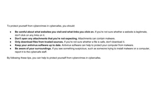 To protect yourself from cybercrimes in cybercafes, you should:
● Be careful about what websites you visit and what links you click on. If you're not sure whether a website is legitimate,
don't click on any links on it.
● Don't open any attachments that you're not expecting. Attachments can contain malware.
● Only download files from trusted sources. If you're not sure whether a file is safe, don't download it.
● Keep your antivirus software up to date. Antivirus software can help to protect your computer from malware.
● Be aware of your surroundings. If you see something suspicious, such as someone trying to install malware on a computer,
report it to the cybercafe staff.
By following these tips, you can help to protect yourself from cybercrimes in cybercafes.
 