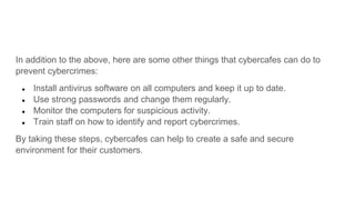 In addition to the above, here are some other things that cybercafes can do to
prevent cybercrimes:
● Install antivirus software on all computers and keep it up to date.
● Use strong passwords and change them regularly.
● Monitor the computers for suspicious activity.
● Train staff on how to identify and report cybercrimes.
By taking these steps, cybercafes can help to create a safe and secure
environment for their customers.
 