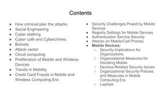 Contents
● How criminal plan the attacks
● Social Engineering
● Cyber stalking
● Cyber café and Cybercrimes
● Botnets
● Attack vector
● Cloud computing
● Proliferation of Mobile and Wireless
Devices
● Trends in Mobility
● Credit Card Frauds in Mobile and
Wireless Computing Era
● Security Challenges Posed by Mobile
Devices
● Registry Settings for Mobile Devices
● Authentication Service Security
● Attacks on Mobile/Cell Phones
● Mobile Devices:
○ Security Implications for
Organizations
○ Organizational Measures for
Handling Mobile
○ Devices-Related Security Issues
○ Organizational Security Policies
and Measures in Mobile
Computing Era
○ Laptops
 