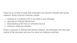 There are a number of ways that computers can become infected with botnet
malware. Some common methods include:
● Clicking on a malicious link in an email or text message
● Opening an infected attachment
● Downloading a file from an untrusted source
● Visiting a malicious website
Once a computer is infected with botnet malware, the botmaster can then take
control of the computer and use it to carry out malicious activities.
 