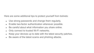 Here are some additional tips to protect yourself from botnets:
● Use strong passwords and change them regularly.
● Enable two-factor authentication whenever possible.
● Be careful about what information you share online.
● Only connect to trusted Wi-Fi networks.
● Keep your devices up to date with the latest security patches.
● Be aware of the latest scams and phishing attacks.
 