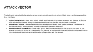 ATTACK VECTOR
An attack vector is a method that an attacker can use to gain access to a system or network. Attack vectors can be categorized into
three main types:
● Physical attack vectors: These attack vectors involve physical access to the system or network. For example, an attacker
could steal a laptop or server, or they could install malware on a USB drive and then plug it into a computer.
● Remote attack vectors: These attack vectors do not require physical access to the system or network. For example, an
attacker could send a phishing email or exploit a vulnerability in a software application.
● Social engineering attack vectors: These attack vectors rely on human interaction to trick the victim into giving up their
personal information or clicking on a malicious link. For example, an attacker could pose as a legitimate company and call the
victim, pretending to need their personal information to fix a problem with their account.
 