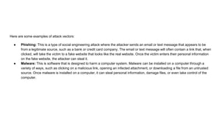 Here are some examples of attack vectors:
● Phishing: This is a type of social engineering attack where the attacker sends an email or text message that appears to be
from a legitimate source, such as a bank or credit card company. The email or text message will often contain a link that, when
clicked, will take the victim to a fake website that looks like the real website. Once the victim enters their personal information
on the fake website, the attacker can steal it.
● Malware: This is software that is designed to harm a computer system. Malware can be installed on a computer through a
variety of ways, such as clicking on a malicious link, opening an infected attachment, or downloading a file from an untrusted
source. Once malware is installed on a computer, it can steal personal information, damage files, or even take control of the
computer.
 