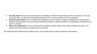 ● Zero-day attack: This is an attack that exploits a vulnerability in software that the software vendor is not aware of. Zero-day
attacks are often very difficult to defend against because there is no patch available to fix the vulnerability.
● Denial-of-service attack: This is an attack that is designed to make a system or network unavailable to its intended users.
Denial-of-service attacks can be carried out by flooding the system or network with traffic, or by exploiting a vulnerability in the
system or network.
● Man-in-the-middle attack: This is an attack where the attacker secretly relays communications between two parties. The
attacker can then intercept and modify the communications.
By understanding the different types of attack vectors, you can take steps to protect yourself from cyber attacks.
 