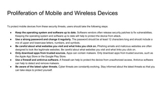 Proliferation of Mobile and Wireless Devices
To protect mobile devices from these security threats, users should take the following steps:
● Keep the operating system and software up to date. Software vendors often release security patches to fix vulnerabilities.
Keeping the operating system and software up to date will help to protect the device from attack.
● Use a strong password and change it regularly. The password should be at least 12 characters long and should include a
mix of upper and lowercase letters, numbers, and symbols.
● Be careful about what websites you visit and what links you click on. Phishing emails and malicious websites are often
designed to look like legitimate websites. Be careful about what websites you visit and what links you click on.
● Only download apps from trusted sources. Apps can contain malware. Only download apps from trusted sources, such as
the Apple App Store or the Google Play Store.
● Use a firewall and antivirus software. A firewall can help to protect the device from unauthorized access. Antivirus software
can help to detect and remove malware.
● Be aware of the latest cyber threats. Cyber threats are constantly evolving. Stay informed about the latest threats so that you
can take steps to protect yourself.
 