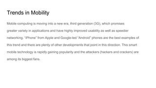 Trends in Mobility
Mobile computing is moving into a new era, third generation (3G), which promises
greater variety in applications and have highly improved usability as well as speedier
networking. “iPhone” from Apple and Google-led “Android” phones are the best examples of
this trend and there are plenty of other developments that point in this direction. This smart
mobile technology is rapidly gaining popularity and the attackers (hackers and crackers) are
among its biggest fans.
 
