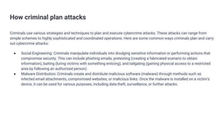How criminal plan attacks
Criminals use various strategies and techniques to plan and execute cybercrime attacks. These attacks can range from
simple schemes to highly sophisticated and coordinated operations. Here are some common ways criminals plan and carry
out cybercrime attacks:
● Social Engineering: Criminals manipulate individuals into divulging sensitive information or performing actions that
compromise security. This can include phishing emails, pretexting (creating a fabricated scenario to obtain
information), baiting (luring victims with something enticing), and tailgating (gaining physical access to a restricted
area by following an authorized person).
● Malware Distribution: Criminals create and distribute malicious software (malware) through methods such as
infected email attachments, compromised websites, or malicious links. Once the malware is installed on a victim's
device, it can be used for various purposes, including data theft, surveillance, or further attacks.
 