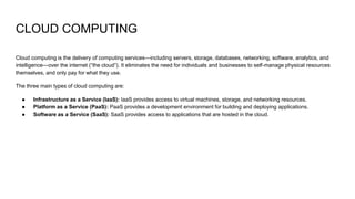 CLOUD COMPUTING
Cloud computing is the delivery of computing services—including servers, storage, databases, networking, software, analytics, and
intelligence—over the internet (“the cloud”). It eliminates the need for individuals and businesses to self-manage physical resources
themselves, and only pay for what they use.
The three main types of cloud computing are:
● Infrastructure as a Service (IaaS): IaaS provides access to virtual machines, storage, and networking resources.
● Platform as a Service (PaaS): PaaS provides a development environment for building and deploying applications.
● Software as a Service (SaaS): SaaS provides access to applications that are hosted in the cloud.
 