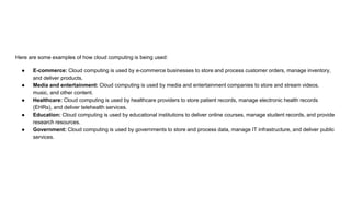 Here are some examples of how cloud computing is being used:
● E-commerce: Cloud computing is used by e-commerce businesses to store and process customer orders, manage inventory,
and deliver products.
● Media and entertainment: Cloud computing is used by media and entertainment companies to store and stream videos,
music, and other content.
● Healthcare: Cloud computing is used by healthcare providers to store patient records, manage electronic health records
(EHRs), and deliver telehealth services.
● Education: Cloud computing is used by educational institutions to deliver online courses, manage student records, and provide
research resources.
● Government: Cloud computing is used by governments to store and process data, manage IT infrastructure, and deliver public
services.
 