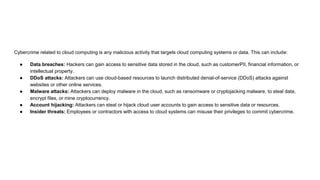 Cybercrime related to cloud computing is any malicious activity that targets cloud computing systems or data. This can include:
● Data breaches: Hackers can gain access to sensitive data stored in the cloud, such as customerPII, financial information, or
intellectual property.
● DDoS attacks: Attackers can use cloud-based resources to launch distributed denial-of-service (DDoS) attacks against
websites or other online services.
● Malware attacks: Attackers can deploy malware in the cloud, such as ransomware or cryptojacking malware, to steal data,
encrypt files, or mine cryptocurrency.
● Account hijacking: Attackers can steal or hijack cloud user accounts to gain access to sensitive data or resources.
● Insider threats: Employees or contractors with access to cloud systems can misuse their privileges to commit cybercrime.
 