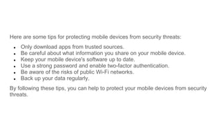 Here are some tips for protecting mobile devices from security threats:
● Only download apps from trusted sources.
● Be careful about what information you share on your mobile device.
● Keep your mobile device's software up to date.
● Use a strong password and enable two-factor authentication.
● Be aware of the risks of public Wi-Fi networks.
● Back up your data regularly.
By following these tips, you can help to protect your mobile devices from security
threats.
 